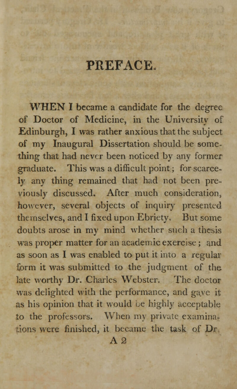 PREFACE. WHEN I became a candidate for the degree of Doctor of Medicine, in the University of Edinburgh, I was rather anxious that the subject of my Inaugural Dissertation should be some- thing that had never been noticed by any former graduate. This was a difficult point; for scarce- ly any thing remained that had not been pre- viously discussed. After much consideration, however, several objects of inquiry presented themselves, and I fixed upon Ebriety. But some doubts arose in my mind whether such a thesis was proper matter for an academic exercise; and as soon as I was enabled to put it into a regular form it was submitted to the judgment of the late worthy Dr. Charles Webster. The doctor was delighted with the performance, and gave it as his opinion that it would ue highly acceptable to the professors. When my private examina- tions were finished, it became the task of Dr A 2