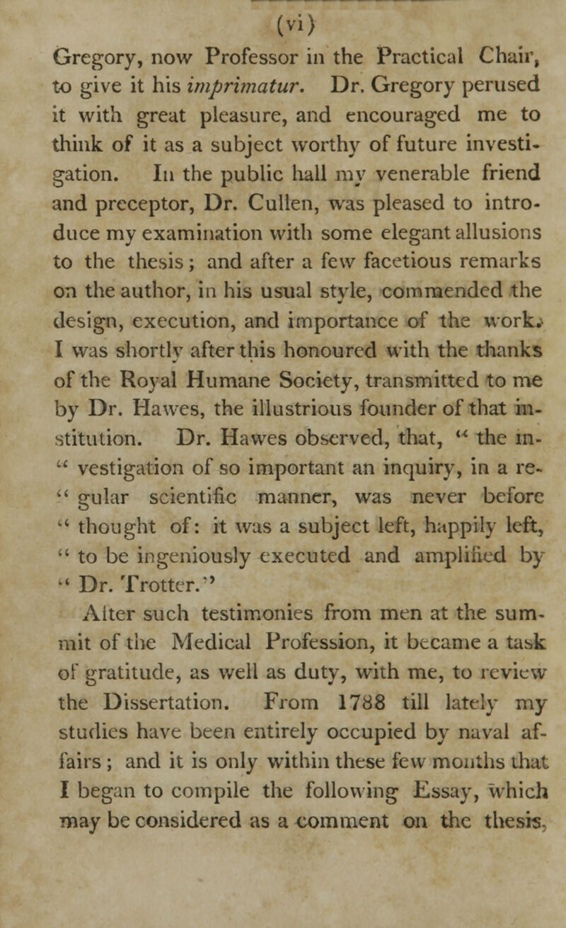 Gregory, now Professor in the Practical Chair, to give it his imprimatur. Dr. Gregory perused it with great pleasure, and encouraged me to think of it as a subject worthy of future investi- gation. In the public hall my venerable friend and preceptor, Dr. Cullen, was pleased to intro- duce my examination with some elegant allusions to the thesis; and after a few facetious remarks on the author, in his usual style, commended the design, execution, and importance of the work.^ I was shortly after this honoured with the thanks of the Royal Humane Society, transmitted to me by Dr. Hawes, the illustrious founder of that in- stitution. Dr. Hawes observed, that,  the m-  vestigation of so important an inquiry, in a re-  gular scientific manner, was never before •* thought of: it was a subject left, happily left,  to be ingeniously executed and amplified by M Dr. Trotter.'' Alter such testimonies from men at the sum- mit of the Medical Profession, it became a task of gratitude, as well as duty, with me, to review the Dissertation. From 1788 till lately my studies have been entirely occupied by naval af- fairs ; and it is only within these few months that I began to compile the following Essay, which may be considered as a comment on the thesis.