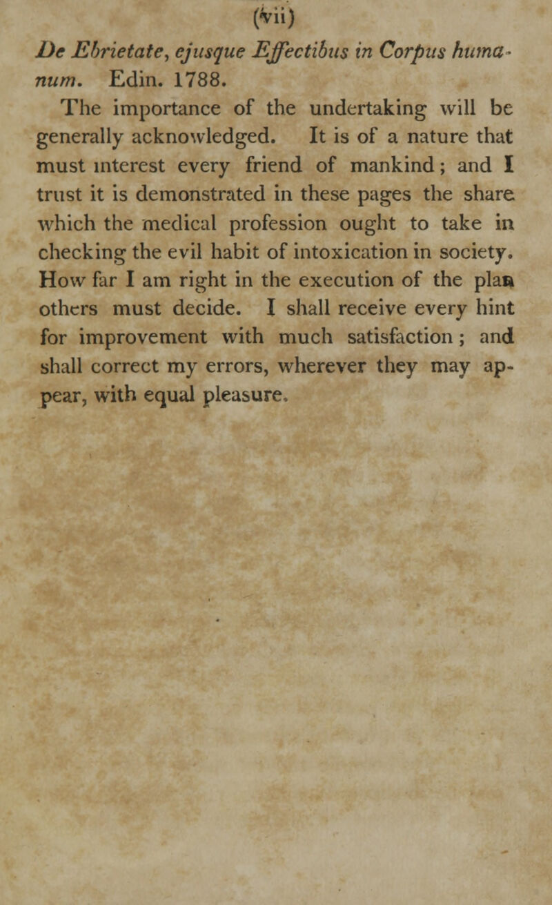 De Ebrietate, ejusque Effectibus in Corpus huma- num. Edin. 1788. The importance of the undertaking will be generally acknowledged. It is of a nature that must interest every friend of mankind; and I trust it is demonstrated in these pages the share which the medical profession ought to take in checking the evil habit of intoxication in society. How far I am right in the execution of the plaa others must decide. I shall receive every hint for improvement with much satisfaction; and shall correct my errors, wherever they may ap- pear, with equal pleasure.