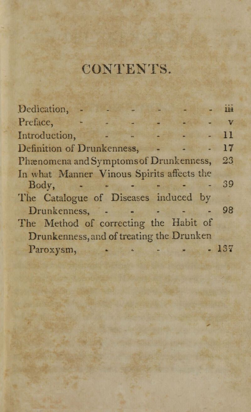 CONTENTS. .Dedication, ----- ii/i Preface, - v Introduction, - - - - 11 Definition of Drunkenness, - - 17 Phenomena andSymptomsof Drunkenness, 23 In what Manner Vinous Spirits affects the Body, - - - - - - 39 The Catalogue of Diseases induced by Drunkenness, - - - - - 98 The Method of correcting the Habit of Drunkenness, and of treating the Drunken Paroxysm, * * - - - 137