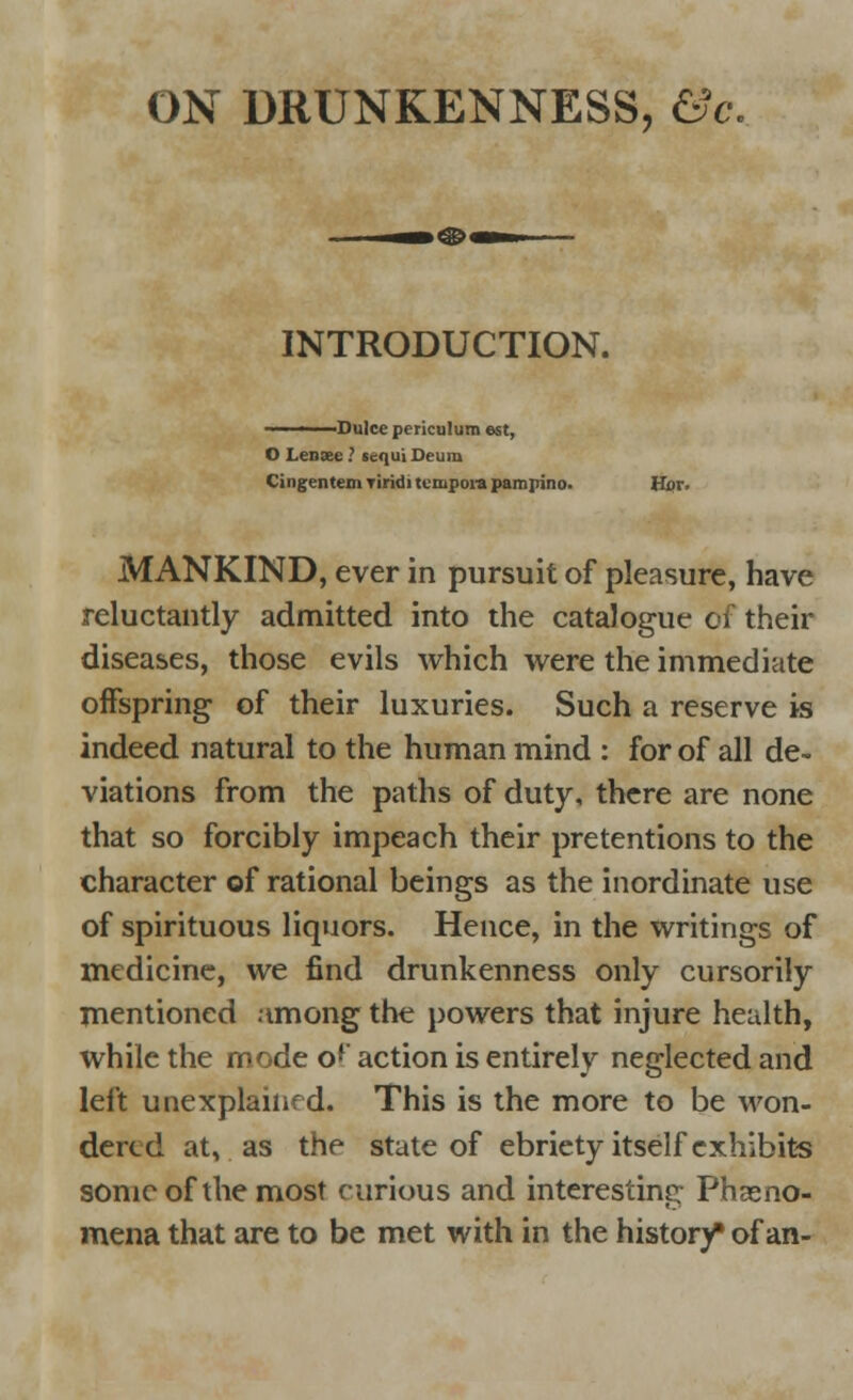 INTRODUCTION. -Dulee periculum est, O Leasee ? scqui Deura Cingentem Tiridi tempore pampino. Hor. MANKIND, ever in pursuit of pleasure, have reluctantly admitted into the catalogue df their diseases, those evils which were the immediate offspring of their luxuries. Such a reserve is indeed natural to the human mind : for of all de- viations from the paths of duty, there are none that so forcibly impeach their pretentions to the character of rational beings as the inordinate use of spirituous liquors. Hence, in the writings of medicine, we find drunkenness only cursorily mentioned among the powers that injure health, while the mode o*' action is entirely neglected and left unexplahif d. This is the more to be won- dered at, as the state of ebriety itself exhibits sonic of the most curious and interesting Pheno- mena that are to be met with in the history* of an-