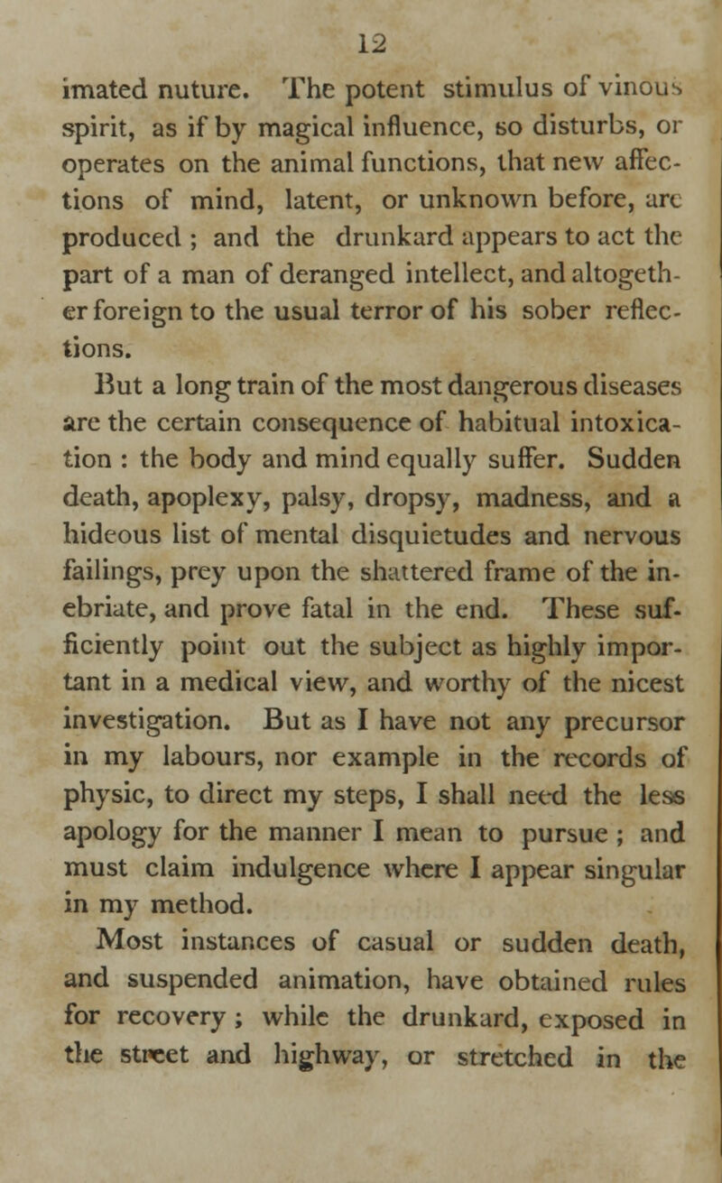 imated nuture. The potent stimulus of vinous spirit, as if by magical influence, so disturbs, or operates on the animal functions, that new affec- tions of mind, latent, or unknown before, art produced ; and the drunkard appears to act the part of a man of deranged intellect, and altogeth- er foreign to the usual terror of his sober reflec- tions. But a long train of the most dangerous diseases are the certain consequence of habitual intoxica- tion : the body and mind equally suffer. Sudden death, apoplexy, palsy, dropsy, madness, and a hideous list of mental disquietudes and nervous failings, prey upon the shattered frame of the in- ebriate, and prove fatal in the end. These suf- ficiently point out the subject as highly impor- tant in a medical view, and worthy of the nicest investigation. But as I have not any precursor in my labours, nor example in the records of physic, to direct my steps, I shall need the less apology for the manner I mean to pursue ; and must claim indulgence where I appear singular in my method. Most instances of casual or sudden death, and suspended animation, have obtained rules for recovery ; while the drunkard, exposed in the street and highway, or stretched in the