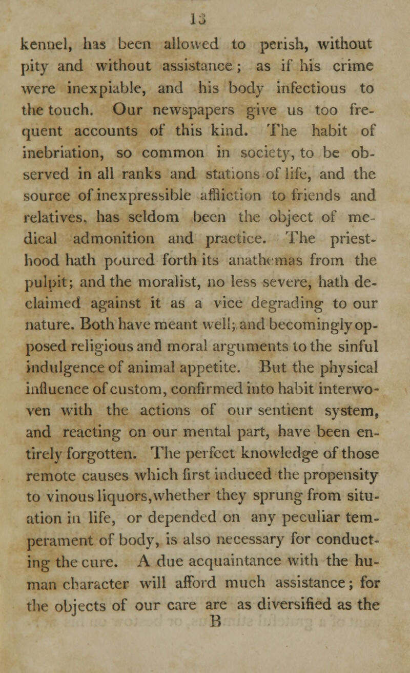 kennel, has been allowed to perish, without pity and without assistance; as if his crime were inexpiable, and his body infectious to the touch. Our newspapers give us too fre- quent accounts of this kind. The habit of inebriation, so common in society, to be ob- served in all ranks and stations of life, and the source of inexpressible affliction to friends and relatives, has seldom been the object of me- dical admonition and practice. The priest- hood hath poured forth its anathemas from the pulpit; and the moralist, no less severe, hath de- claimed against it as a vice degrading to our nature. Both have meant well; and becomingly op- posed religious and moral arguments to the sinful indulgence of animal appetite. But the physical influence of custom, confirmed into habit interwo- ven with the actions of our sentient system, and reacting on our mental part, have been en- tirely forgotten. The perfect knowledge of those remote causes which first induced the propensity to vinous liquors, whether they sprung from situ- ation in life, or depended on any peculiar tem- perament of body, is also necessary for conduct- ing the cure. A due acquaintance with the hu- man character will afford much assistance; for the objects of our care are as diversified as the B