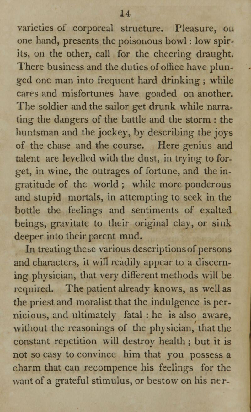 varieties of corporeal structure. Pleasure, ou one hand, presents the poisonous bowl: low spir- its, on the other, call for the cheering draught. There business and the duties of office have plun- ged one man into frequent hard drinking ; while cares and misfortunes have goaded on another. The soldier and the sailor get drunk while narra- ting the dangers of the battle and the storm : the huntsman and the jockey, by describing the joys of the chase and the course. Here genius and talent are levelled with the dust, in trying to for- get, in wine, the outrages of fortune, and the in- gratitude of the world ; while more ponderous and stupid mortals, in attempting to seek in the bottle the feelings and sentiments of exalted beings, gravitate to their original clay, or sink deeper into their parent mud. In treating these various descriptions of persons and characters, it will readily appear to a discern- ing physician, that very different methods will be required. The patient already knows, as well as the priest and moralist that the indulgence is per- nicious, and ultimately fatal : he is also aware, without the reasonings of the physician, that the constant repetition will destroy health; but it is not so easy to convince him that you possess a charm that can recompence his feelings for the want of a grateful stimulus, or bestow on his ner-