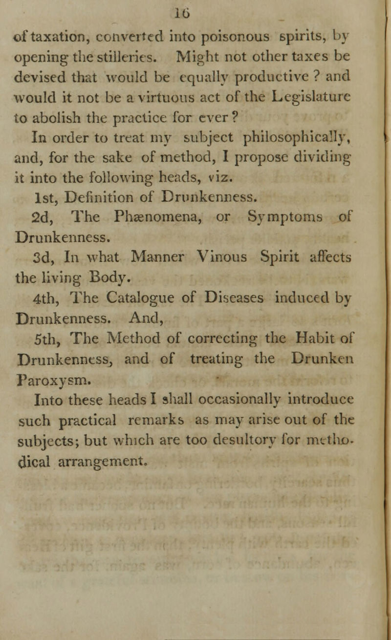 of taxation, converted into poisonous spirits, by opening the stilleries. Might not other taxes be devised that would be equally productive ? and would it not be a virtuous act of the Legislature to abolish the practice for ever ? In order to treat my subject philosophically, and, for the sake of method, I propose dividing- it into the following heads, viz. 1st, Definition of Drunkenness. 2d, The Phaenomena, or Symptoms of Drunkenness. 3d, In what Manner Vinous Spirit affects the living Body. 4th, The Catalogue of Diseases induced by Drunkenness. And, 5th, The Method of correcting the Habit of Drunkenness, and of treating the Drunken Paroxysm. Into these heads I shall occasionally introduce such practical remarks as may arise out of the subjects; but which are too desultory for met ho- dical arrangement.