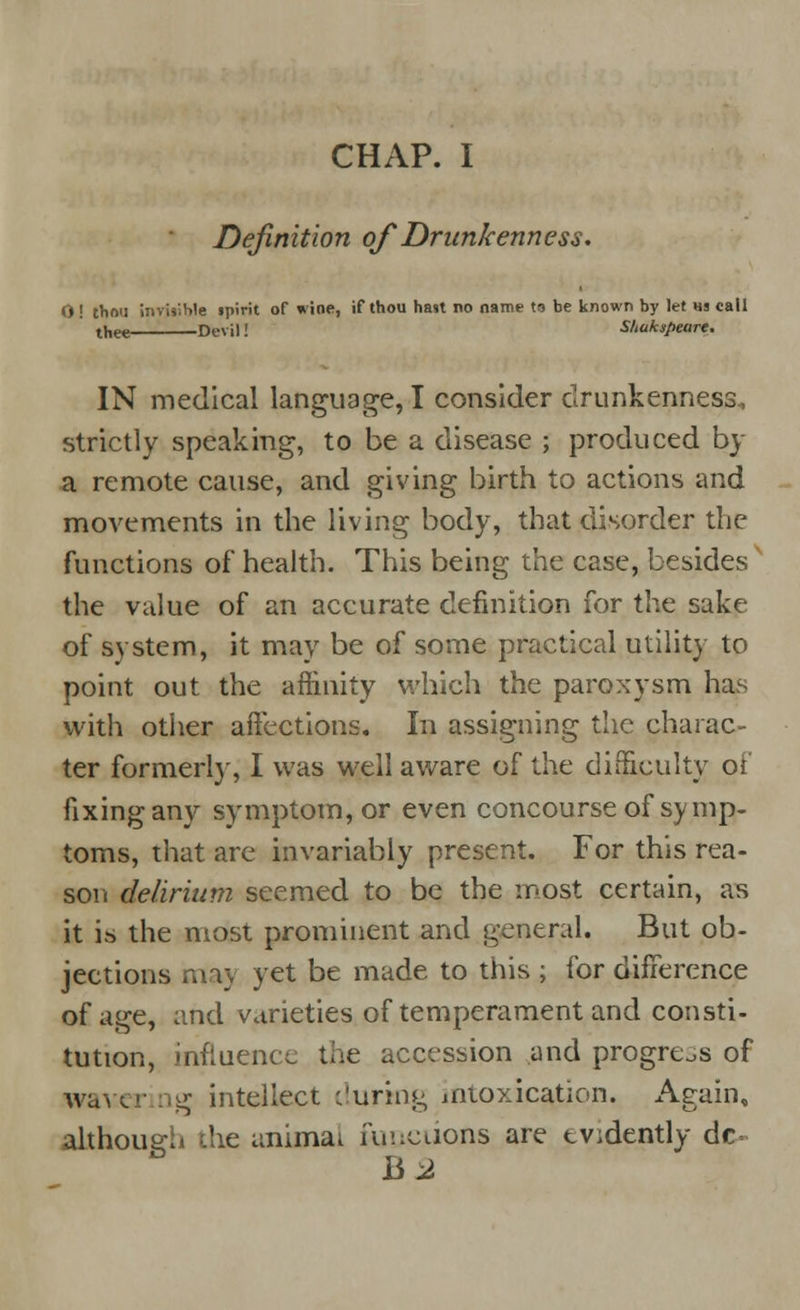 Definition of Drunkenness. O ! thou invjtible spirit of wine, if thou hast no name to be known by let «s call thee Devil! Shakspeare. IN medical language, I consider drunkenness, strictly speaking, to be a disease ; produced by a remote cause, and giving birth to actions and movements in the living body, that disorder the functions of health. This being the case, besides the value of an accurate definition for the sake of system, it may be of some practical utility to point out the affinity which the paroxysm has with other affections. In assigning the charac- ter formerly, I was well aware of the difficulty oi fixing any symptom, or even concourse of symp- toms, that are invariably present. For this rea- son delirium seemed to be the most certain, as it is the most prominent and general. But ob- jections ma> yet be made to this ; for difference of age, and varieties of temperament and consti- tution, influence the accession and progress of waver tg intellect during intoxication. Again, although the animal functions are evidently dc< hi