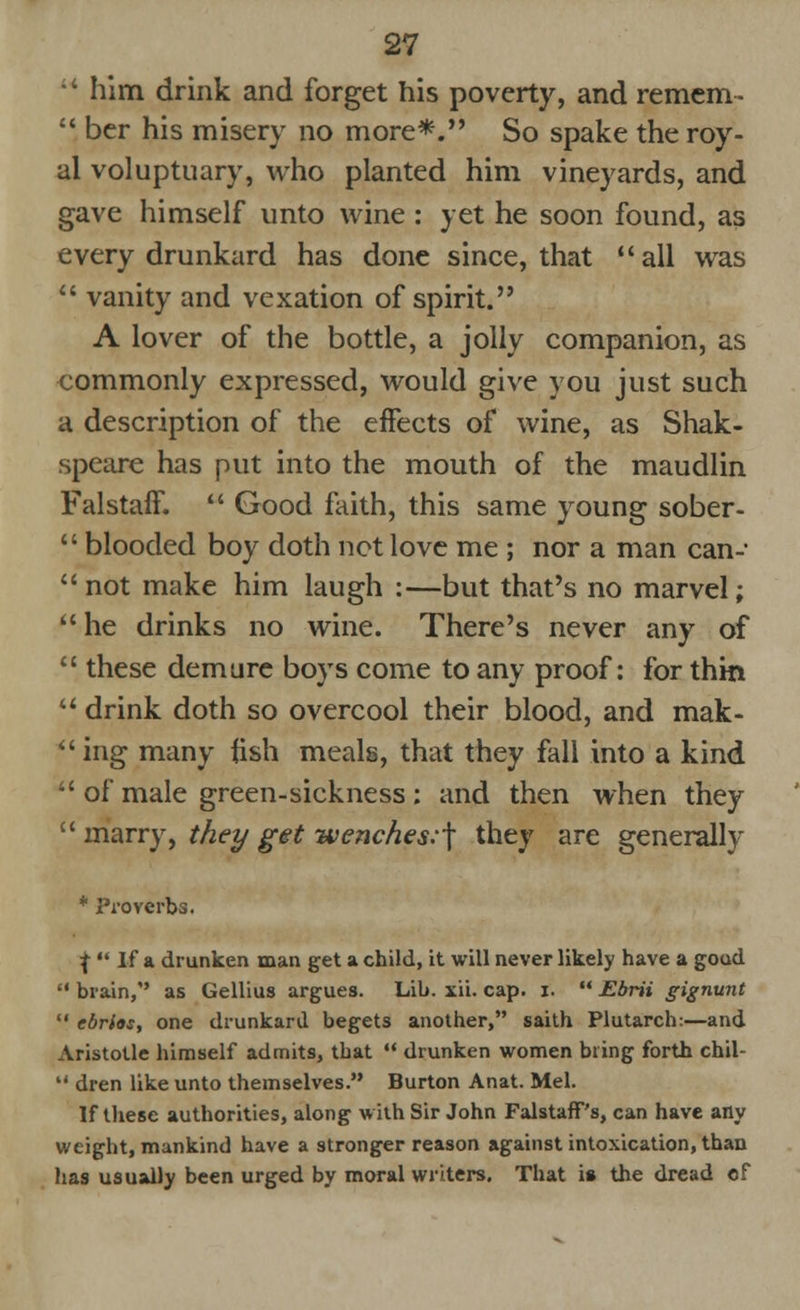  him drink and forget his poverty, and remem-  ber his misery no more*. So spake the roy- al voluptuary, who planted him vineyards, and gave himself unto wine : yet he soon found, as every drunkard has done since, that all was  vanity and vexation of spirit. A lover of the bottle, a jolly companion, as commonly expressed, would give you just such a description of the effects of wine, as Shak- speare has put into the mouth of the maudlin Falstaff.  Good faith, this same young sober-  blooded boy doth not love me ; nor a man can- not make him laugh :—but that's no marvel; he drinks no wine. There's never any of  these demure boys come to any proof: for thin  drink doth so overcool their blood, and mak- ing many fish meals, that they fall into a kind  of male green-sickness : and then when they  marry, they get -wenches:\ they are generally * Proverbs. \  If a drunken man get a child, it will never likely have a goad  brain/' as Gellius argues. Lib. xii. cap. i.  Ebrii gignunt  ebrios, one drunkard begets another, saith Plutarch:—and Aristotle himself admits, tbat  drunken women bring forth chil-  dren like unto themselves. Burton Anat. Mel. If these authorities, along with Sir John FalstafT's, can have any weight, mankind have a stronger reason against intoxication, than has usually been urged by moral writers. That is the dread of
