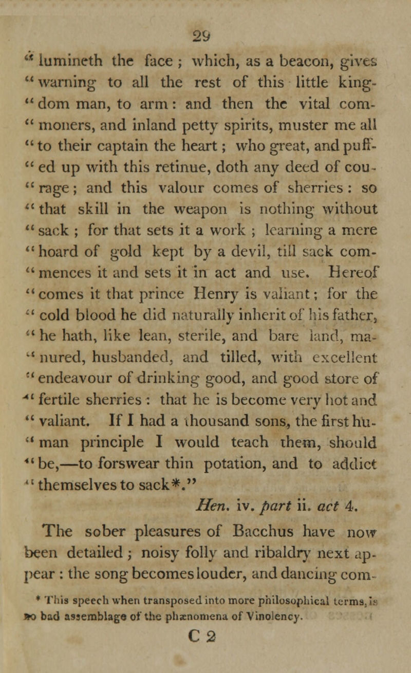 '* iumineth the face ; which, as a beacon, gives warning to all the rest of this little king- dom man, to arm: and then the vital com- moners, and inland petty spirits, muster me all to their captain the heart; who great, and puft- ed up with this retinue, doth any deed of cou- rage; and this valour comes of sherries: so that skill in the weapon is nothing without sack ; for that sets it a work ; learning a mere hoard of gold kept by a devil, till sack com- mences it and sets it in act and use. Hereof comes it that prince Henry is valiant; for the cold blood he did naturally inherit of his father, he hath, like lean, sterile, and bare land, ma- *' nured, husbanded, and tilled, with excellent •'endeavour of drinking good, and good store of 41 fertile sherries : that he is become very hot and valiant. If I had a thousand sons, the first hti- a man principle I would teach them, should 44 be,—to forswear thin potation, and to addict '' themselves to sack*. Hen. iv. part ii. act 4. The sober pleasures of Bacchus have now been detailed ; noisy folly and ribaldry next ap- pear : the song becomes louder, and dancing com- * This speech when transposed into more philosophical terms,Is IK) bad assemblage of the phenomena of Vinolency. C2