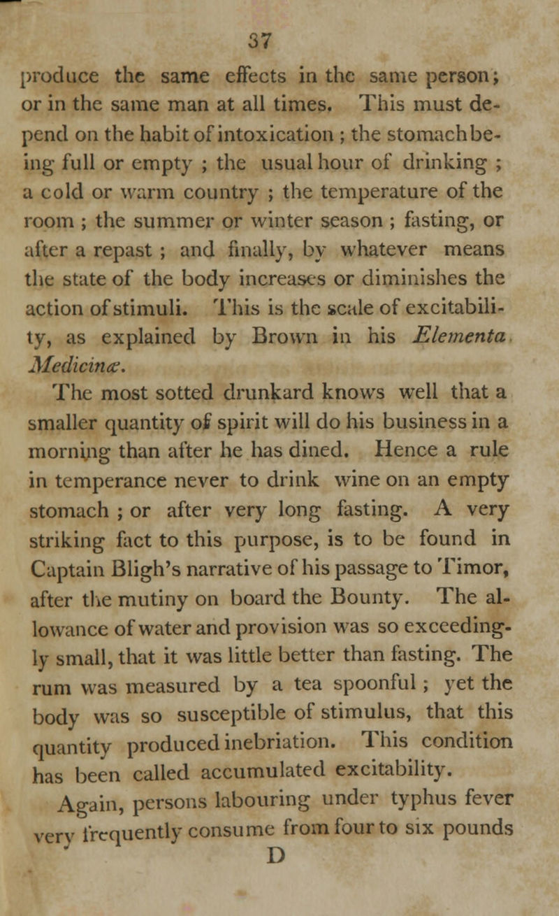 produce the same effects in the same person; or in the same man at all times. This must de- pend on the habit of intoxication ; the stomach be- ing full or empty ; the usual hour of drinking ; a cold or warm country ; the temperature of the room ; the summer or winter season ; fasting, or after a repast ; and finally, by whatever means the state of the body increases or diminishes the action of stimuli. This is the scale of excitabili- ty, as explained by Brown in his Elementa Medicine. The most sotted drunkard knows well that a smaller quantity of spirit will do his business in a morning than after he has dined. Hence a rule in temperance never to drink wine on an empty stomach ; or after very long fasting. A very striking fact to this purpose, is to be found in Captain Bligh's narrative of his passage to Timor, after the mutiny on board the Bounty. The al- lowance of water and provision was so exceeding- ly small, that it was little better than fasting. The rum was measured by a tea spoonful; yet the body was so susceptible of stimulus, that this quantity produced inebriation. This condition has been called accumulated excitability. Again, persons labouring under typhus fever very frequently consume from four to six pounds D