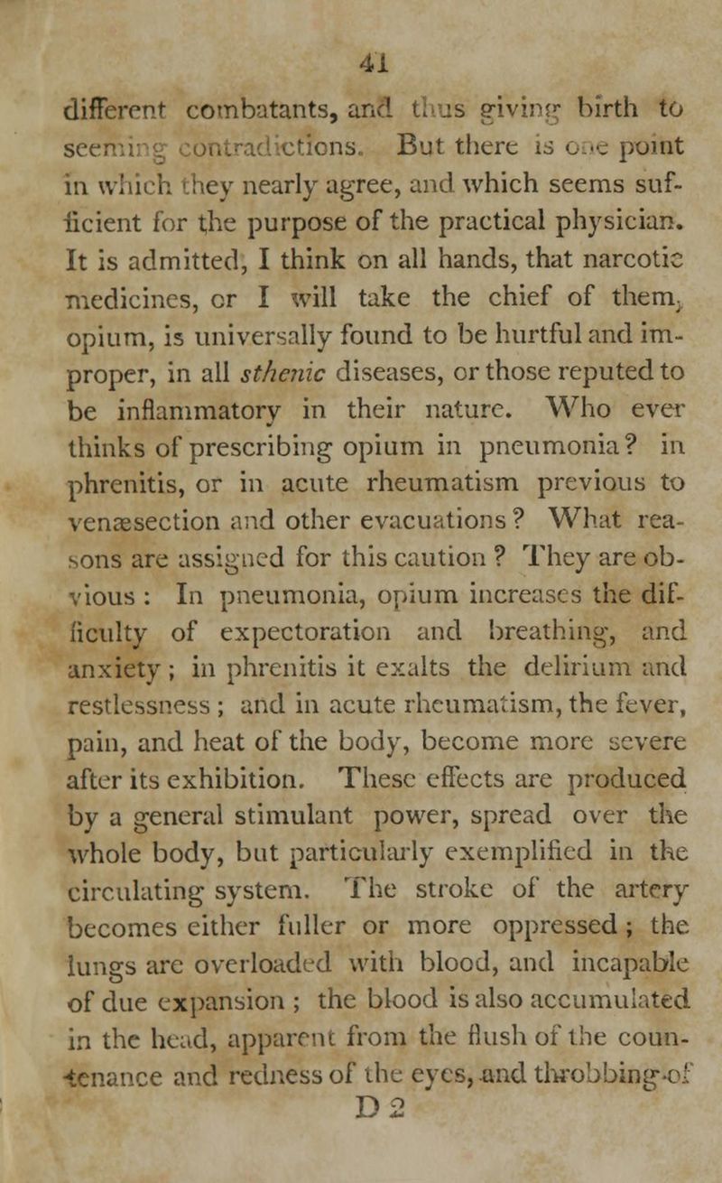 different combatants, and thus giving birth to seen ctions. But there is one point in which they nearly agree, and which seems suf- ficient for the purpose of the practical physician. It is admitted, I think on all hands, that narcotic medicines, or I will take the chief of them, opium, is universally found to be hurtful and im- proper, in all sthenic diseases, or those reputed to be inflammatory in their nature. Who ever thinks of prescribing opium in pneumonia? in phrenitis, or in acute rheumatism previous to venisection and other evacuations ? What rea- sons are assigned for this caution ? They are ob- vious : In pneumonia, opium increases the dif- ficulty of expectoration and breathing, and anxiety; in phrenitis it exalts the delirium and restlessness ; and in acute rheumatism, the fever, pain, and heat of the body, become more severe after its exhibition. These effects are produced by a general stimulant power, spread over the whole body, but particularly exemplified in the circulating system. The stroke of the artery becomes either fuller or more oppressed; the lungs are overloaded with blood, and incapable of due expansion ; the blood is also accumulated in the head, apparent from the flush of the coun- tenance and redness of the eyes,.and throbbin^-el D2 *