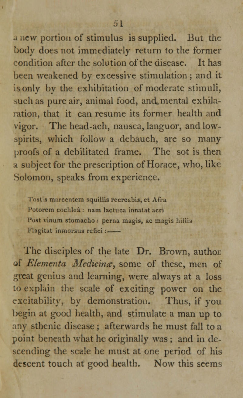 a new portion of stimulus is supplied. But the body does not immediately return to the former condition after the solution of the disease. It has been weakened by excessive stimulation; and it is only by the exhibitation of moderate stimuli, such as pure air, animal food, and^mental exhila- ration, that it can resume its former health and vigor. The head-ach, nausea, languor, and low- spirits, which follow a debauch, are so many proofs of a debilitated frame. The sot is then ;t subject for the prescription of Horace, who, like Solomon, speaks from experience. Tost-s murcentem squillis recre&bis, et Afra I'otorem cochlea : nam lactuca innaUt acri I'ost vinum stomacho: perna magis, ac magis hillis Flagitat inmorsus refici: The disciples of the late Dr. Brown, author of Elementa Medicince, some of these, men of ^reat genius and learning, were always at a loss to explain the scale of exciting power on the excitability, by demonstration. Thus, if you begin at good health, and stimulate a man up to any sthenic disease ; afterwards he must fall to a point beneath what he originally was ; and in de- scending the scale he must at one period of his descent touch at good health. Now this seems