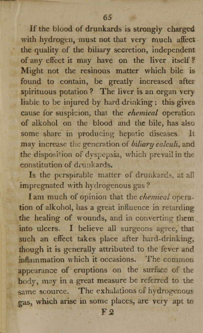 If the blood of drunkards is strongly charged with hydrogen, must not that very much affect the quality of the biliary secretion, independent of any effect it may have on the liver itself ? Might not the resinous matter which bile is found to contain, be greatly increased after spirituous potation ? The liver is an organ very liabie to be injured by hard drinking ; this gives cause for suspicion, that the chemical operation of alkohol on the blood and the bile, has also some share in producing hepatic diseases It may increase the generation of biliary calculi, and the disposition of dyspepsia, which prevail in the constitution of drunkards. Is the perspirable matter of drunkards, at all impregnated with hydrogenous gas ? I am much of opinion that the chemical opera- tion of alkohol, has a great influence in retarding the healing of wounds, and in converting them into ulcers. I believe all surgeons agree, that such an effect takes place after hard-drinking, though it is generally attributed to the fever and inflammation which it occasions. The common appearance of eruptions on the surface of the body, may in a great measure be referred to the same scource. The exhalations of hydrogenous gas, which arise in some places, are very apt to ¥2