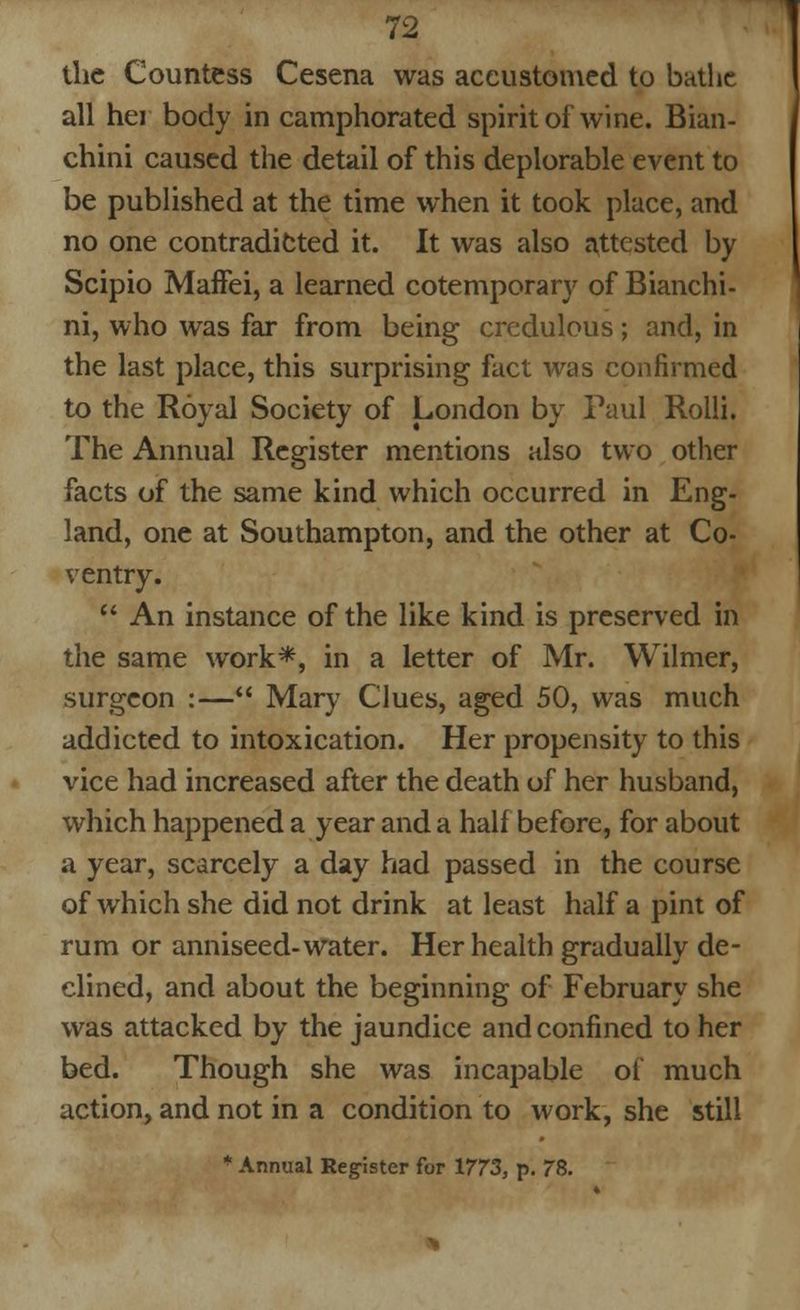 the Countess Cesena was accustomed to bathe all hei body in camphorated spirit of wine. Bian- chini caused the detail of this deplorable event to be published at the time when it took place, and no one contradicted it. It was also attested by Scipio Maffei, a learned cotemporary of Bianchi- ni, who was far from being credulous; and, in the last place, this surprising fact was confirmed to the Royal Society of London by Paul Rolli. The Annual Register mentions also two other facts of the same kind which occurred in Eng- land, one at Southampton, and the other at Co- ventry. An instance of the like kind is preserved in the same work*, in a letter of Mr. Wilmer, surgeon :— Mary Clues, aged 50, was much addicted to intoxication. Her propensity to this vice had increased after the death of her husband, which happened a year and a half before, for about a year, scarcely a day had passed in the course of which she did not drink at least half a pint of rum or anniseed-water. Her health gradually de- clined, and about the beginning of February she was attacked by the jaundice and confined to her bed. Though she was incapable ot much action, and not in a condition to work, she still * Annual Register for 1773, p. 78.