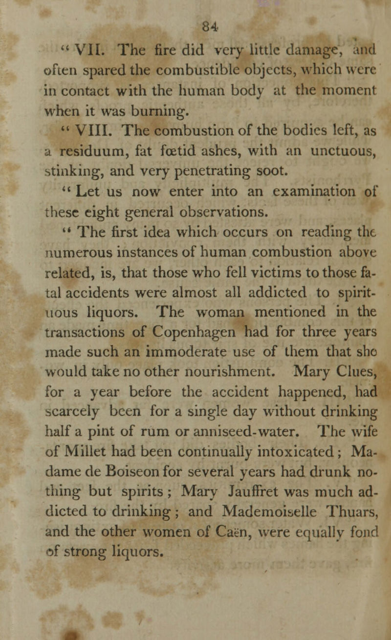  VII. The fire did very little damage, and often spared the combustible objects, which were in contact with the human body at the moment when it was burning.  VIII. The combustion of the bodies left, as a residuum, fat foetid ashes, with an unctuous, stinking, and very penetrating soot. ** Let us now enter into an examination of these eight general observations.  The first idea which occurs on reading the numerous instances of human combustion above related, is, that those who fell victims to those fa- tal accidents were almost all addicted to spirit- uous liquors. The woman mentioned in the transactions of Copenhagen had for three years made such an immoderate use of them that she would take no other nourishment. Mary Clues, for a year before the accident happened, had scarcely been for a single day without drinking half a pint of rum or anniseed-water. The wife of Millet had been continually intoxicated; Ma- dame de Boiseon for several years had drunk no- thing but spirits ; Mary JaufFret was much ad- dicted to drinking; and Mademoiselle Thuars, and the other women of Caen, were equally fond of strong liquors. * ?