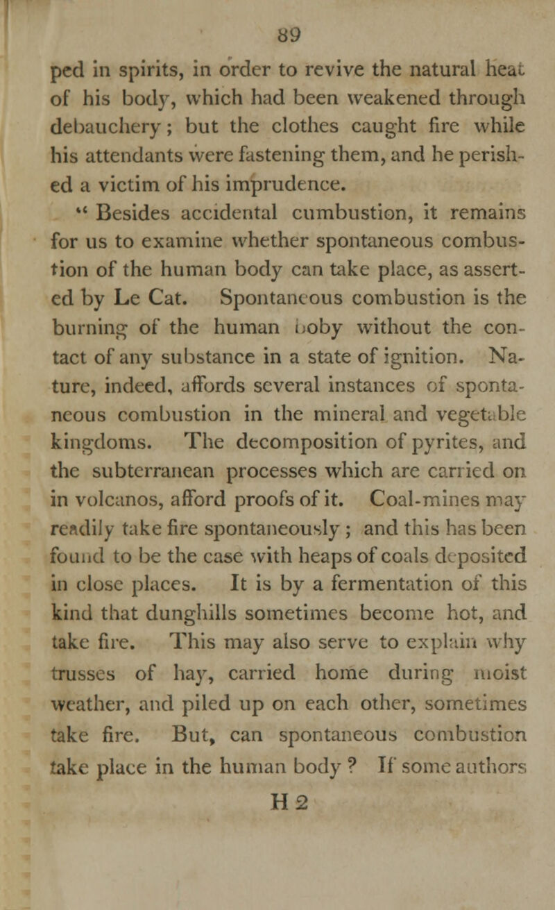 pcd in spirits, in order to revive the natural heat of his body, which had been weakened through debauchery; but the clothes caught fire while his attendants were fastening them, and he perish- ed a victim of his imprudence. *' Besides accidental cumbustion, it remains for us to examine whether spontaneous combus- tion of the human body can take place, as assert- ed by Le Cat. Spontaneous combustion is the burning of the human boby without the con- tact of any substance in a state of ignition. Na- ture, indeed, affords several instances of sponta- neous combustion in the mineral and vegetable kingdoms. The decomposition of pyrites, and the subterranean processes which are carried on in volcanos, afford proofs of it. Coal-mines may readily take fire spontaneously ; and this has been found to be the case with heaps of coals deposited in close places. It is by a fermentation of this kind that dunghills sometimes become hot, and take fire. This may also serve to explain why trusses of hay, carried home during moist weather, and piled up on each other, sometimes take fire. But, can spontaneous combustion take place in the human body ? If some authors H2