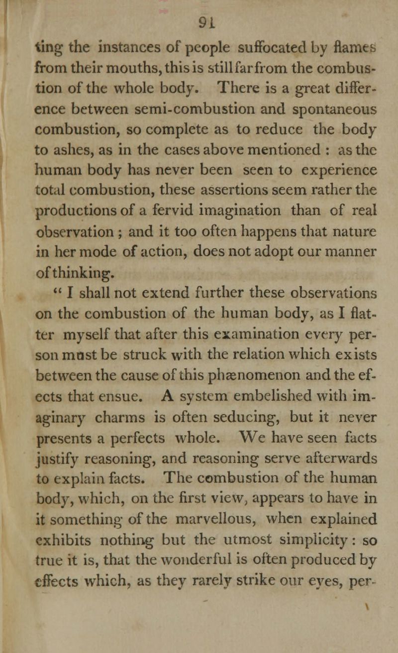 ting the instances of people suffocated by flames from their mouths, this is still far from the combus- tion of the whole body. There is a great differ- ence between semi-combustion and spontaneous combustion, so complete as to reduce the body to ashes, as in the cases above mentioned : as the human body has never been seen to experience tot.tl combustion, these assertions seem rather the productions of a fervid imagination than of real observation ; and it too often happens that nature in her mode of action, does not adopt our manner of thinking.  I shall not extend further these observations on the combustion of the human body, as I flat- ter myself that after this examination every per- son mast be struck with the relation which exists between the cause of this phenomenon and the ef- ects that ensue. A system embelished with im- aginary charms is often seducing, but it never presents a perfects whole. We have seen facts justify reasoning, and reasoning serve afterwards to explain facts. The combustion of the human body, which, on the first view, appears to have in it something of the marvellous, when explained exhibits nothing but the utmost simplicity: so true it is, that the wonderful is often produced by effects which, as they rarely strike our eyes, per-