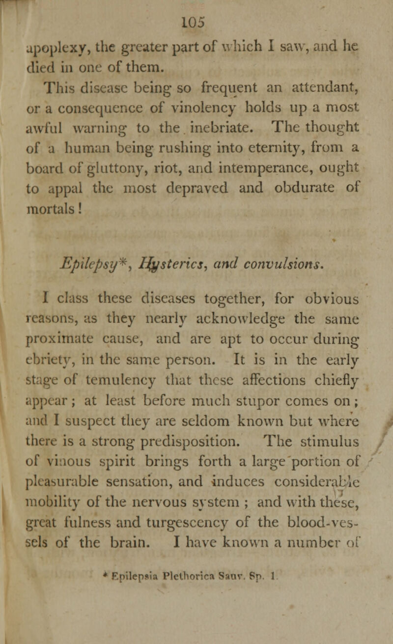 apoplexy, the greater part of which I saw, and he died in one of them. This disease being so frequent an attendant, or a consequence of vinolency holds up a most awful warning to the inebriate. The thought of a human being rushing into eternity, from a board of gluttony, riot, and intemperance, ought to appal the most depraved and obdurate of mortals! Epilepsy*, Ifysterics, and convulsions. I class these diseases together, for obvious reasons, as they nearly acknowledge the same proximate cause, and are apt to occur during ebriety, in the same person. It is in the early stage of temulency that these affections chiefly appear ; at least before much stupor comes on ; and I suspect they are seldom known but where there is a strong predisposition. The stimulus of vi:ious spirit brings forth a large portion of pleasurable sensation, and induces considerate mobility of the nervous system ; and with these, great fulness and turgescency of the blood-ves- sels of the brain. I have known a number of * Epilepsia Plctliorica Sanv. Sp. 1