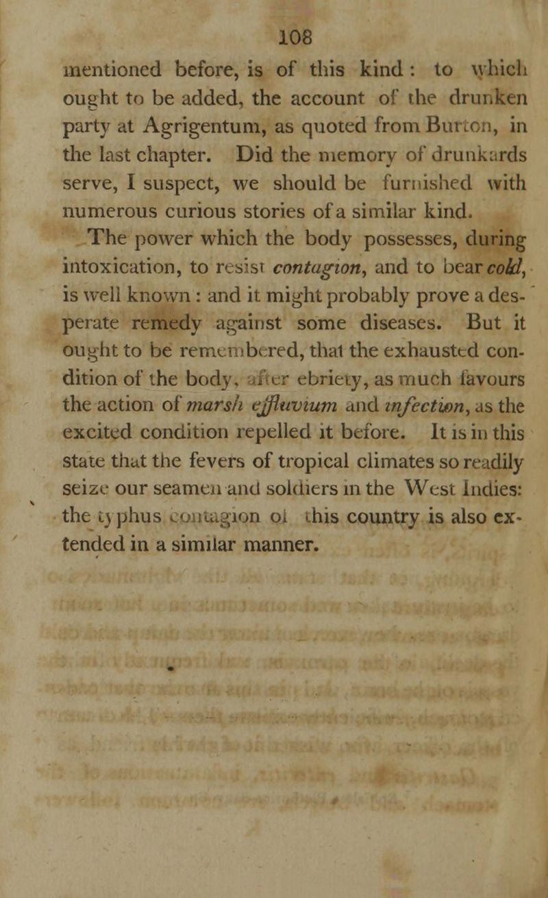 mentioned before, is of this kind : to which ought to be added, the account of the drui party at Agrigentum, as quoted from Burton, in the last chapter. Did the memory of drunkards serve, I suspect, we should be furnished with numerous curious stories of a similar kind. The power which the body possesses, during intoxication, to resist contagion, and to bearco&Z, is well known : and it might probably prove a des- perate remedy against some diseases. But it ought to be remembered, thai the exhausted con- dition of the bod ebriety, as much favours the action of marsh ejfluvium and infection, as the excited condition repelled it before. It is in this state that the fevers of tropical climates so readily seize our seamen and soldiers in the West Indies: the i) phus coniugion oi ihis country is also ex- tended in a similar manner.