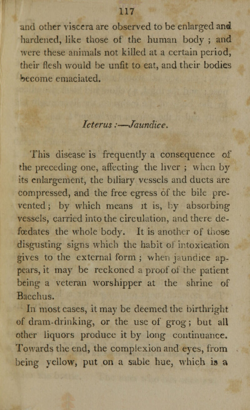 and other viscera are observed to be enlarged and hardened, like those of the human body ; and were these animals not killed at a certain period, their flesh would be unfit to eat, and their bodies hecome emaciated. Icterus:—Jaundice. This disease is frequently a consequence of the preceding one, affecting the liver ; when by its enlargement, the biliary vessels and ducts are compressed, and the free egress of the bile pre- vented ; by which means it is, by absorbing vessels, carried into the circulation, and there de- fcedates the whole body. It is another of those disgusting signs which the habit of intoxication gives to the external form ; when jaundice ap- pears, it may be reckoned a proof of the patient being a veteran worshipper at the shrine of Bacchus. In most cases, it may be deemed the birthright of dram-drinking, or the use of grog; but all other liquors produce it by long continuance. Towards the end, the complexion and eyes, from being yellow, put on a sable hue, which is a