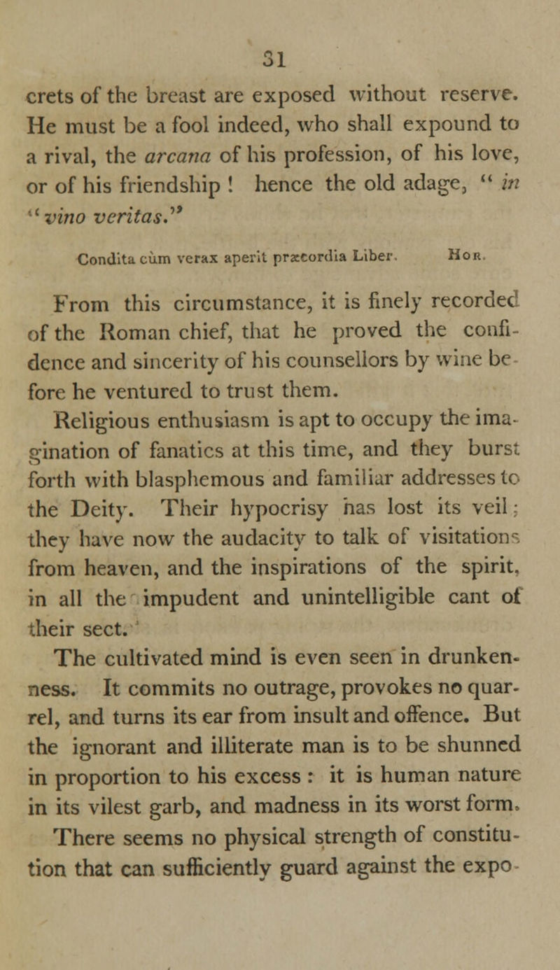 crets of the breast are exposed without reserve. He must be a fool indeed, who shall expound to a rival, the arcana of his profession, of his love, or of his friendship ! hence the old adage,  in uvino Veritas. Condita cum verax aperit prxeordia Liber, Hor. From this circumstance, it is finely recorded of the Roman chief, that he proved the confi- dence and sincerity of his counsellors by wine be fore he ventured to trust them. Religious enthusiasm is apt to occupy the ima- gination of fanatics at this time, and they burst forth with blasphemous and familiar addresses to the Deity. Their hypocrisy has lost its veil; they have now the audacity to talk of visitations from heaven, and the inspirations of the spirit, in all the impudent and unintelligible cant ot their sect. The cultivated mind is even seen in drunken- ness. It commits no outrage, provokes no quar- rel, and turns its ear from insult and oifence. But the ignorant and illiterate man is to be shunned in proportion to his excess : it is human nature in its vilest garb, and madness in its worst form. There seems no physical strength of constitu- tion that can sufficiently guard against the expo