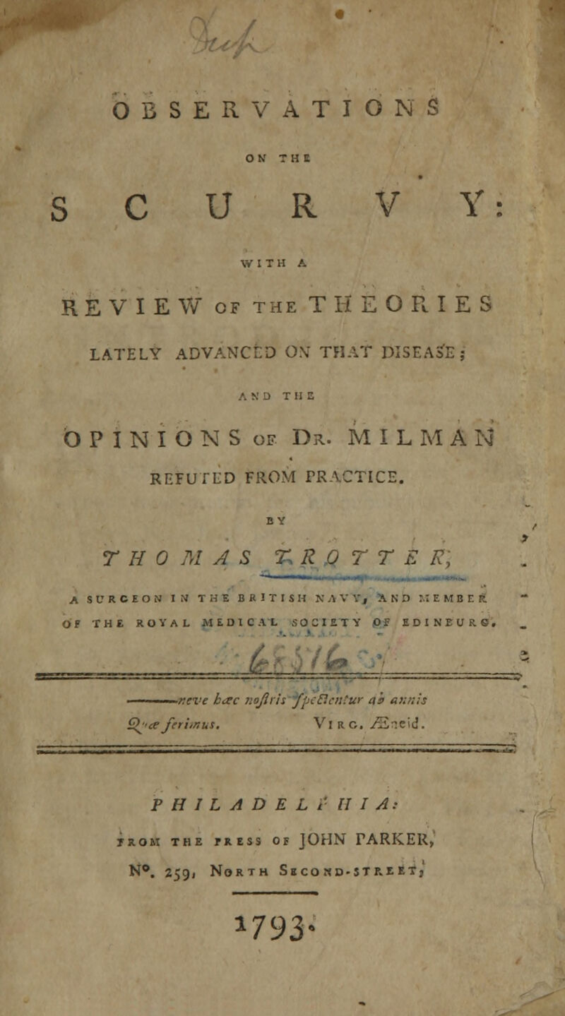 OBSERVATIONS ON THt SCURVY: WITH A REVIEW of the THEORIES LATELY ADVANCED 0\: THAT DISEASE; AND THE OPINIONScf Dr. MILMA N REFUTED FROM PRACTICE, BY THOMAS £ R Q T T E R, A S V R C E O N IN THE BRITISH KAVV, AND M EMBER OF THE ROYAL MEDICAL SOCIETY Of EDINEURS. it eve karc nojirh fpcP.cii'ur ah aunts Q^'ceferhnus. VlRO. JS,wi. PHILADELPHIA: nan the press of JOHN FARKER, N°. 2591 North Second-street; a793