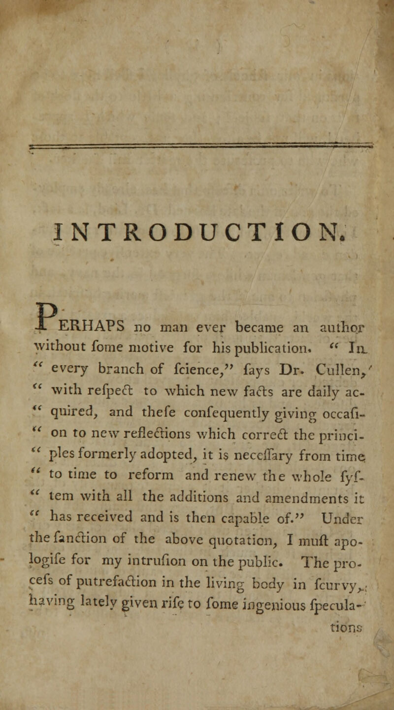 INTRODUCTION. P, ERHAPS no man ever became an author without fome motive for his publication.  la ?' every branch of fcience, fays Dr. Cullen/  with refpect to which new facts are daily ac- ** quired, and thefe confequently giving occafi- '.* on to new refieclions which correft the princi-  pies formerly adopted, it is neceffary from time  to time to reform and renew the whole fyf-  tern with all the additions and amendments it  has received and is then capable of. Under thefanclion of the above quotation, I muft apo- logife for my intrufion on the public. The pro- cefs of putrefaction in the living body in fcurvy>; having lately given rife to fome ingenious fpecula- tior,.1:;