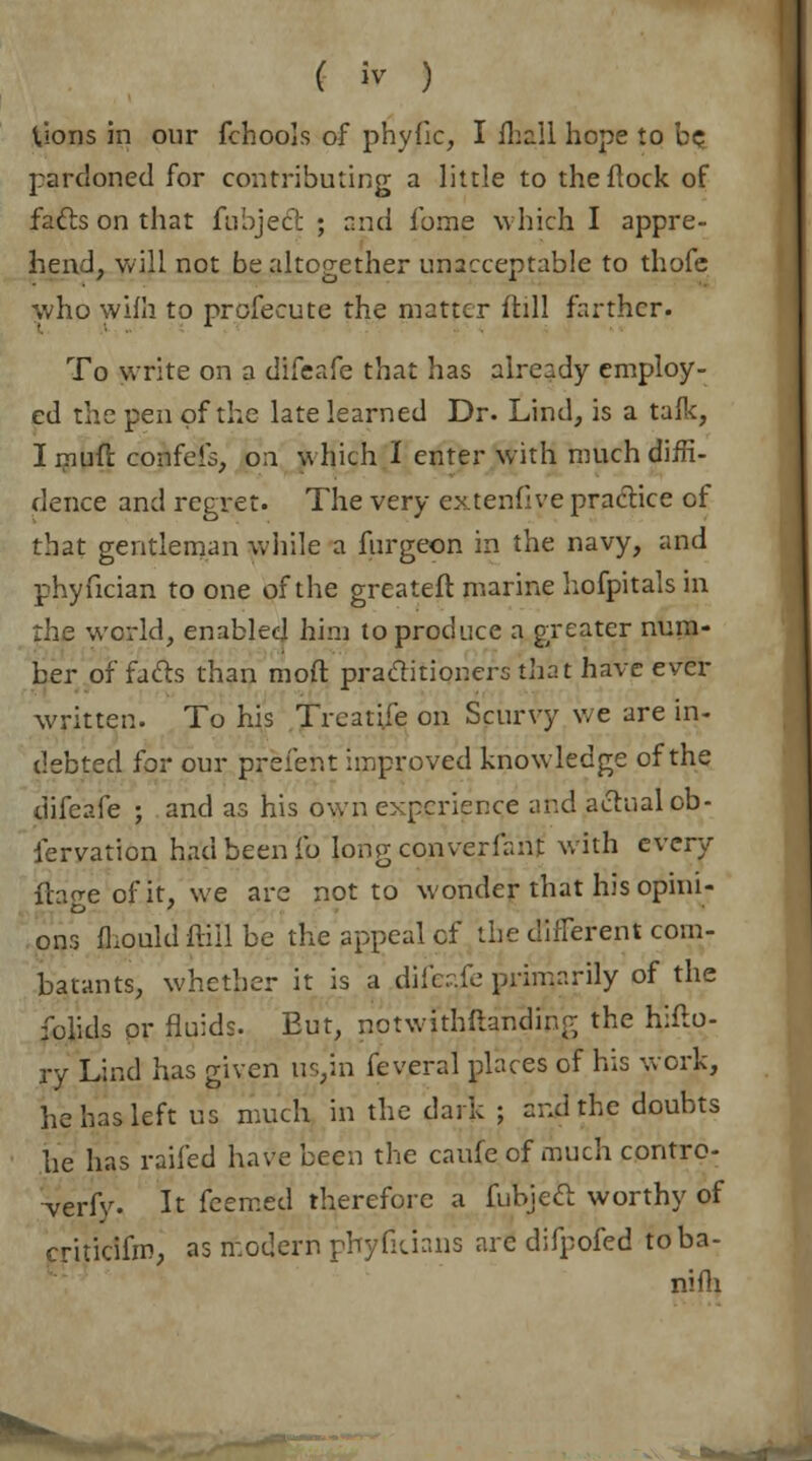 Uons in our fchools of phyfic, I fliall hope to be, pardoned for contributing a little to theftock of fa&s on that fubjeci: ; and fome which I appre- hend, will not be altogether unacceptable to thofe who wifh to profecute the matter ftill farther. To write on a difeafe that has already employ- ed the pen of the late learned Dr. Lind, is a talk, I muft confeis, on which I enter with much diffi- dence and regret. The very extenfive practice of that gentleman while a furgeon in the navy, and phyfician to one of the greateft marine hofpitals in the world, enabled him to produce a greater num- ber of facts than mod practitioners that have evet- written. To his Treatife on Scurvy we are in- debted for our prefent improved knowledge of the dikv.le ; and as his own experience and actual ob- lervation had been lb Iongconverfant with every ih^e of it, we are not to wonder that his opini- ons mould ftill be the appeal cf the different com- batants, whether it is a dife?.fe primarily of the folids or fluids. Eut, notwithftanding the hifto- jry Lind has given us,in feveral places of his work, he has left us much in the dark ; and the doubts he has railed have been the caufeof much contro- verfy. It fcemed therefore a fubjett worthy of criticifm, as modern ptiyfitians are difpofed toba- nifli