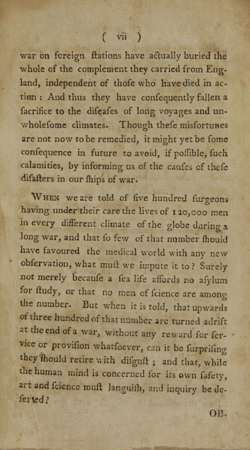 war on foreign ftations have actually buried the whole of the complement they carried from Eng- land, independent of thofe who have died in ac- tion : And thus they have consequently fallen a facrifice to the difeafes of long voyages and un- wholefome climates* Though thefe misfortunes are not now to be remedied, it might yet be fome confequence in future to avoid, if pofTible, fuch calamities, by informing us of the caufes of thefc difafters in our mips of war. When we are told of five hundred furgeons having under their care the lives of 120,000 men in every different climate of the globe during a Jong war, and that l*o few of that number fhould have favoured the medical world with any new obfervation, what muft we impute it to? Surely not merely becaufe a fea life affords no afylum for ftudy, or that no men of fcience are among the number. But when it is told, that upward^ of three hundred of that number are turned adrift at the end of a war, without any reward for fer- vice or provifion whatfoever, can it be furprifing they fhouid retire with difguft ; and that, while the human mind is concerned for its own fafety, art and fcience muft languifh, and inquiry be de- fer ted? OB.