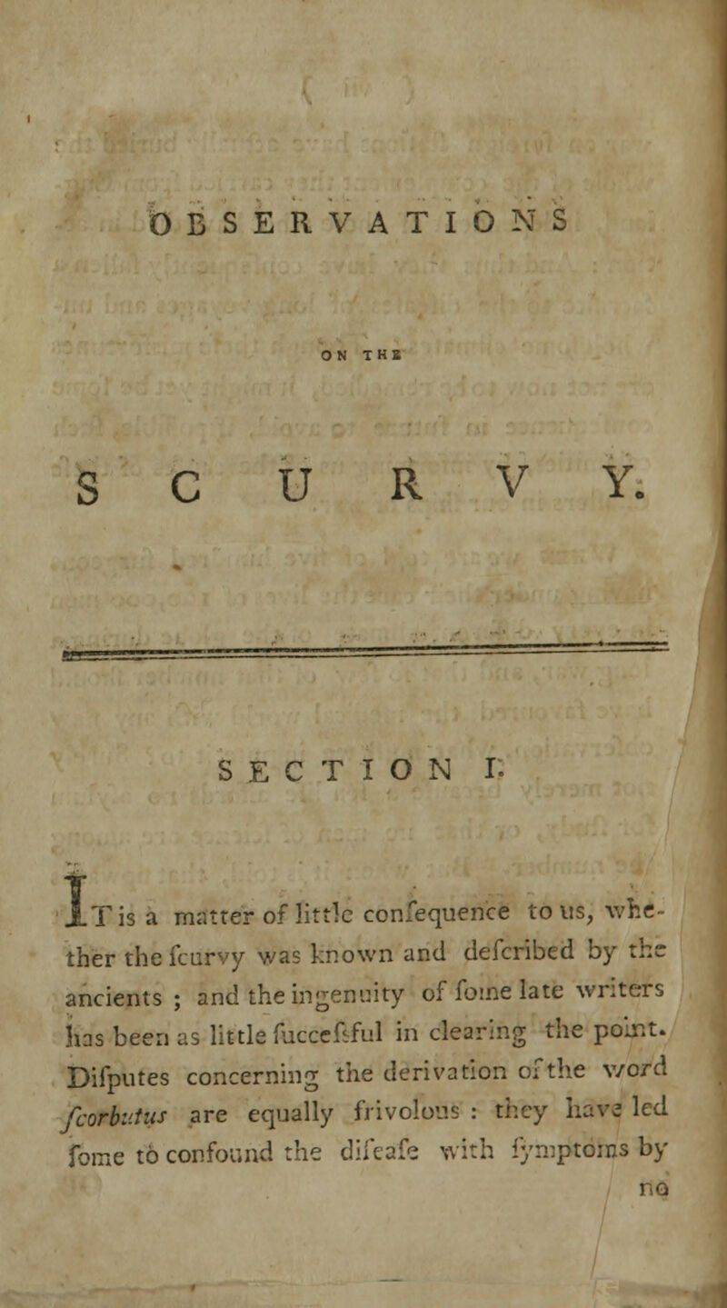 OBSERVATIONS SCURVY. section r. AT is a matter of little consequence to us, whe- ther the fcurvy was known and clefcribed by the; ancients; and the ingenuity of Tome late writers Ins been as little fuccefiful in clearing the polr.t. Difputes concerning the derivation of the v/ord fcorbt'.tus are equally frivolous : they have led fome to confound the diieafs with fymptoras by