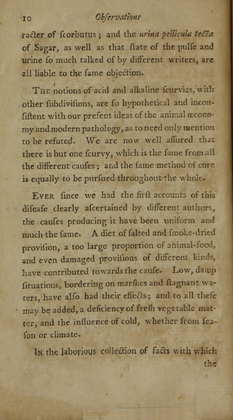 ra&er of Scorbutus; and the urina pellicula lefia of Sagar, as well as that ftate of the pulfe and urine fo much talked of by different writers, arc all liable to the fame objection. The notions of acid and alkaline fcurvics, with other fubdivifions, are fo hypothetical and incon- fiftent with our prefent ideas of the animal cccono- my and modern pathology, as to need only mention to be refuted. We are now well allured thzt there is but one fcurvy, which is the fame from all the different caufes; and the fame method of cure is equally to be purfued throughout the whole. Ever fince we had the firft accounts of I difeafe clearly afcertained by different authors, the caufes producing it have been uniform and much the fame. A diet of falted and fmoke-dried provifion, a too large proportion of animal-food, and even damaged provifions of different kinds, have contributed towards the caufe. Low, daiup fituations, bordering on marfhes and ftagnant wa- ters have alfo had their effects; and to all thefe may be added, a deficiency of frefh vegetable mat- ter, and the influence of cold, whether from fea- fon or climate. In the laborious collection of facts with which th<?