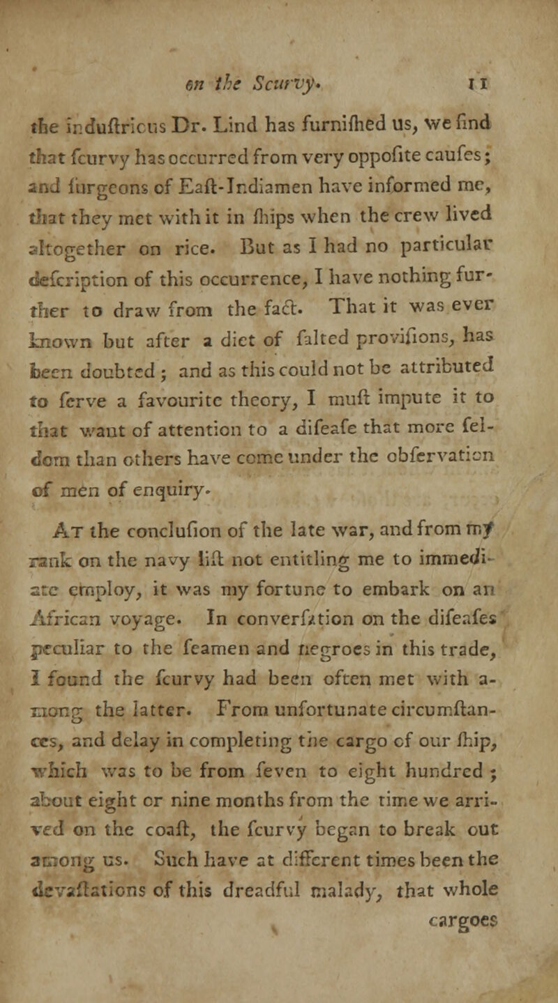 the ir.duftricus Dr. Lind has furnifhed us, we find that fcurvy has occurred from very oppofite caufes; and furgeons of Eaft-Jndiamen have informed me, that they met with it in mips when the crew lived altogether on rice. But as I had no particular defcription of this occurrence, I have nothing fur- ther to draw from the fact. That it was ever known but after a diet of faked provifions, has fceen doubted ; and as this could not be attributed to fcrve a favourite theory, I rauft impute it to that want of attention to a difeafe that more fel- dcm than others have come under the obfervaticn of men of enquiry. At the conclufion of the late war, and from rr.f rank on the navy lid not entitling me to immedi- ate employ, it was my fortune to embark on an African voyage. In converfztion on the difeafes peculiar to the feamen and negroes in this trade, I found the fcurvy had been often met with a- nong the latter. From unfortunate circumftan- ces, and delay in completing the cargo cf our mip, which was to be from feven to eight hundred ; about eight or nine months from the time we arri- ved on the coaft, the fcurvy began to break out among us. Such have at different times been the devaflations of this dreadful malady, that whole cargoes
