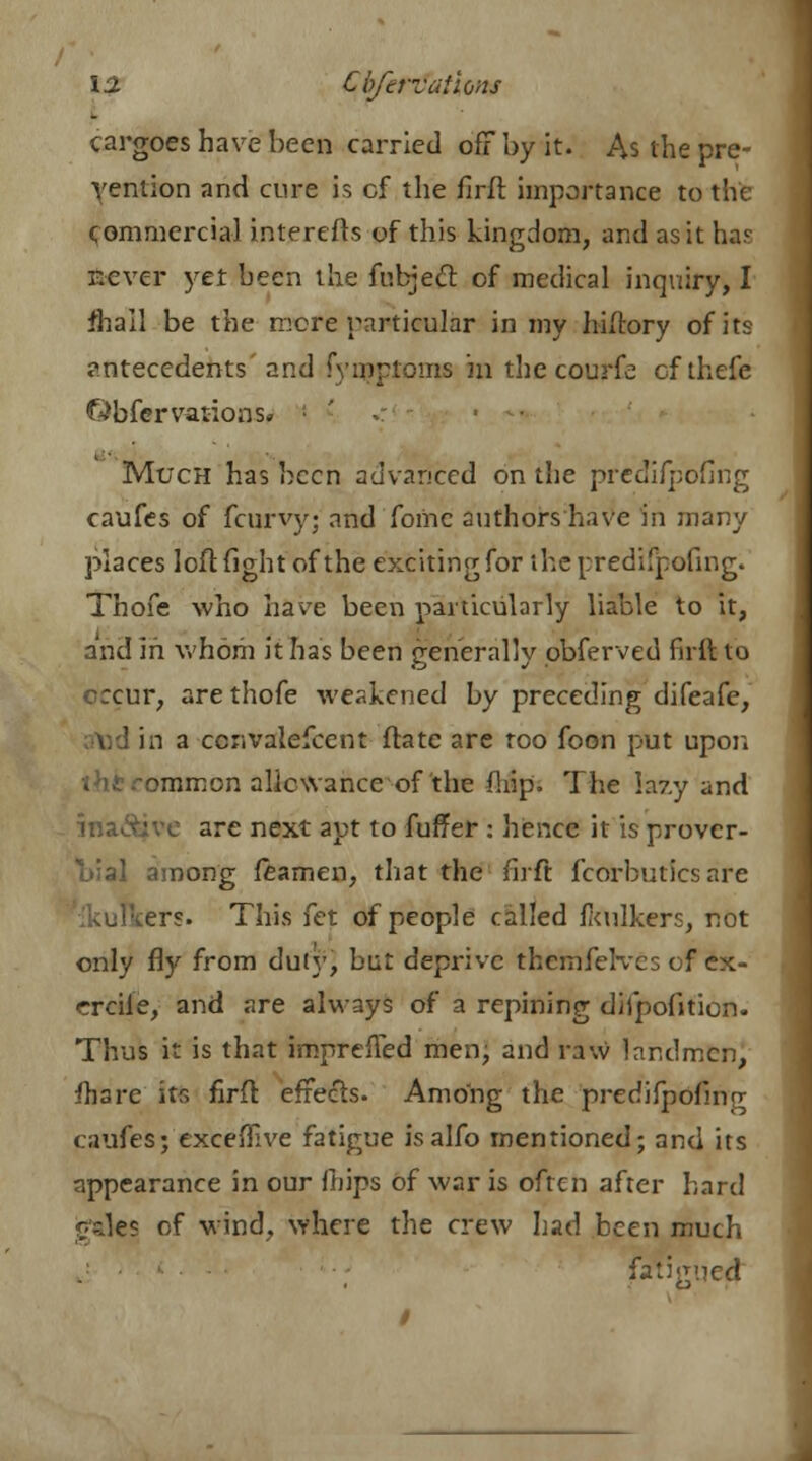 _ cargoes have been carried off by it. As the pre- vention and cure is cf the firft importance to the commercial interefls of this kingdom, and as it ha.c r.cver yet been the fubject of medical inquiry, I fliall be the more particular in my hiftory of its antecedents and fyinptoms in the courfe of thefe Obfer various- Much has been advanced on the predifpofing caufes of fcurvy; and fomc authors have in many places loft fight of the exciting for the predifpofing. Thofe who have been particularly liable to it, and in whom it has been generally pbferved firil to orcur, are thofe weakened by preceding difeafe, I in a ccnvalefcent ftatc are too foon put upon tht common allowance of the flrip. The lazy and ina&ve are next apt to fuffer : hence it is prover- bial among teamen, that the firft fcorbutics are ers. This fet of people called fkulkers, not only fly from duty, but deprive thcrnfelvcs of ex- crcile, and are always of a repining difpofition. Thus it is that imprefTed men; and raw landmen, fhare its firft effects. Among the predifpofing caufes; exceffive fatigue isalfo mentioned; and its appearance in our fiiips of war is often after hard gales of wind, where the crew Lad been much fatigued /