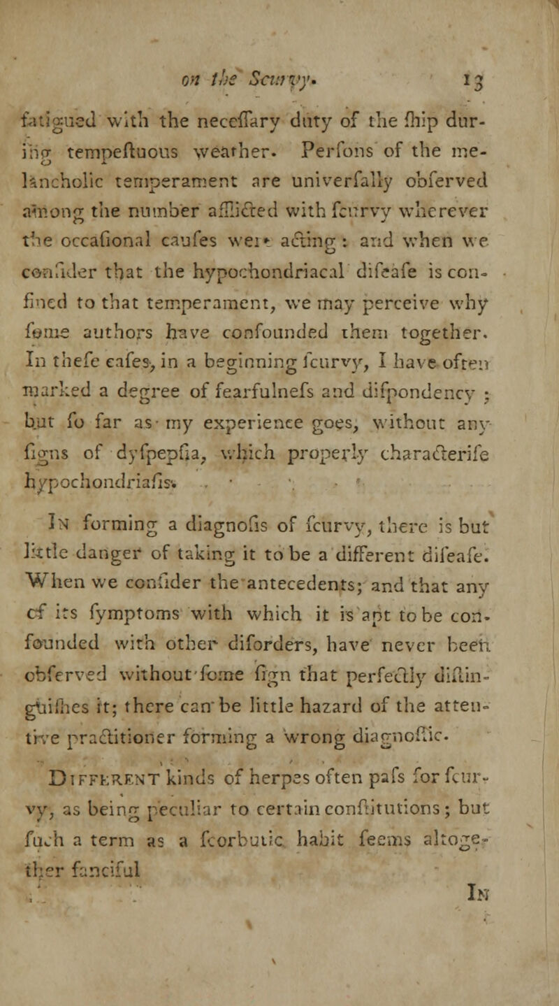 fatigued with the neceffary duty of the {hip dur- ing tempeftuous weather. Perfons of the me- lancholic temperament are universally obferved afaong the number aflli&ed with fcurvy wherever the occafional caufes wei* acting: and when we cenfider that the hypochondriacal difeafe is con- fined to that temperament, we may perceive why feme authors have confounded ihem together. In thefe eafes, in a beginning fcurvy, I have often marked a degree of fearfulnefs and difpondencv •. but fo far as-my experience goes, without any- figns of dyfpepfia, which properly characterise hypochondriafis'. In forming a diagnosis of fcurvy, there is but Jktlc danger of taking it to be a different difeafe. When we confider the antecedents; and that any of its fymptoms with which it is apt to be con- founded with other diforders, have never been, obferved without fome fign that perfectly diftin- gnifhes it; there canbe little hazard of the atten- tive practitioner forming a wrong djagnoffic Different kinds of herpes often pafs for fcur- vy, as beinn- peculiar to certain conftitutions ; but fuch a term as a fcorbutic habit feenis altoge- ther fanciful In