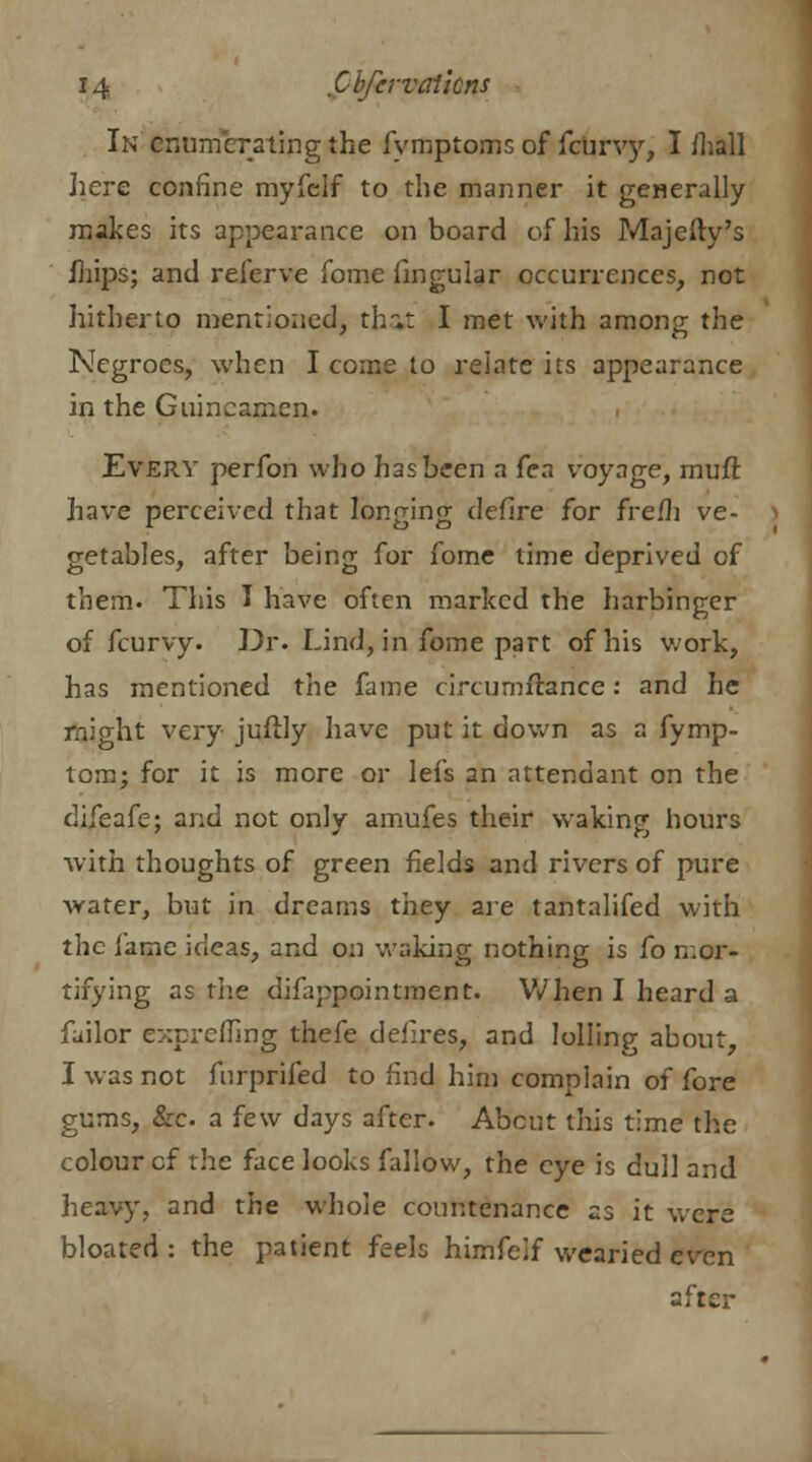 In enumerating the fymptoms of febrvy, I /hall here confine myfclf to the manner it generally makes its appearance on board of his Majefty's mips; and referve fome lingular occurrences, not hitherto mentioned, that I met with among the Negroes, when I come to relate its appearance in the Guincamen. Every perfon who has been a fea voyage, muft have perceived that longing defire for fre/h ve- getables, after being for fome time deprived of them. This I have often marked the harbinger of fcurvy. Dr. Lind, in fome part of his work, has mentioned the fame circumfl&nce: and he might very juftly have put it down as a fymp- tom; for it is more or lefs an attendant on the difeafe; and not only amufes their waking hours with thoughts of green fields and rivers of pure water, but in dreams they are tantalifed with the fame ideas, and on waking nothing is fo mar* tifying as the disappointment. When I heard a failor exprefling thefe defires, and lollinp- about I was not fnrprifed to find him complain of fore gums, &o a few days after. About this time the colour cf the face looks fallow, the eye is dull and heavy, and the whole countenance as it were bloated : the patient feels himfelf wearied even after