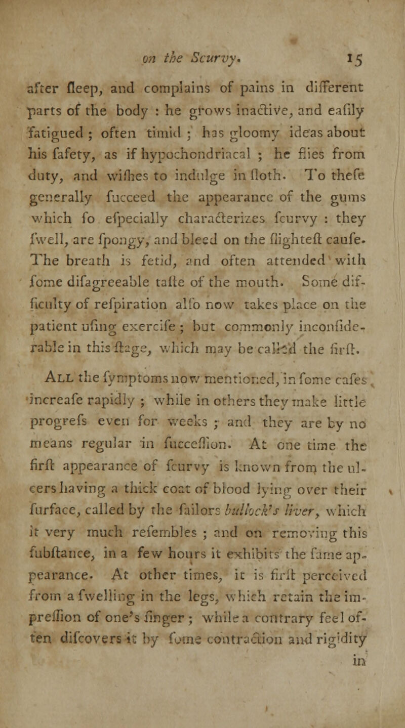 after fleep, and complains of pains in different parts of the body : he grows inactive, and eafily fatigued; often timid; h:s gloomy ideas about his fafety, as if hypochondriacal ; he fiies from duty, and wifhes to indulge in (loth. To thefe generally fucceed the appearance of the gums which fo efpecially characterizes fcurvy : they fwell, are fpongy, and bleed on the flighteft caufe- The breath is fetid, and often attended with fome difagreeable talle of the mouth. Some dif- ficulty of refpiration alio now takes place on the patient ufing exercife ; but commonly inconfiden rable in this flbge, which may be calhd the firft. All the fymptoms now mentioned, in fome cafes increafe rapidly ; while in others they make little progrefs even for weeks ; and they are by no means regular in fucceflion. At one time the firft appearance of fcurvy is known from the ul- cers having a thick coat of blood hying over their furface, called by the Tailors bullock's Iher, which it very much refembles ; and on removing this fubftance, in a few hours it exhibits the fame ap- pearance. At other times, it is firft perceived from afwelling in the legs, which retain theim- preffion of one's linger ; whilea contrary feel of- ten difcovers it by fome contraction and rig'dity in