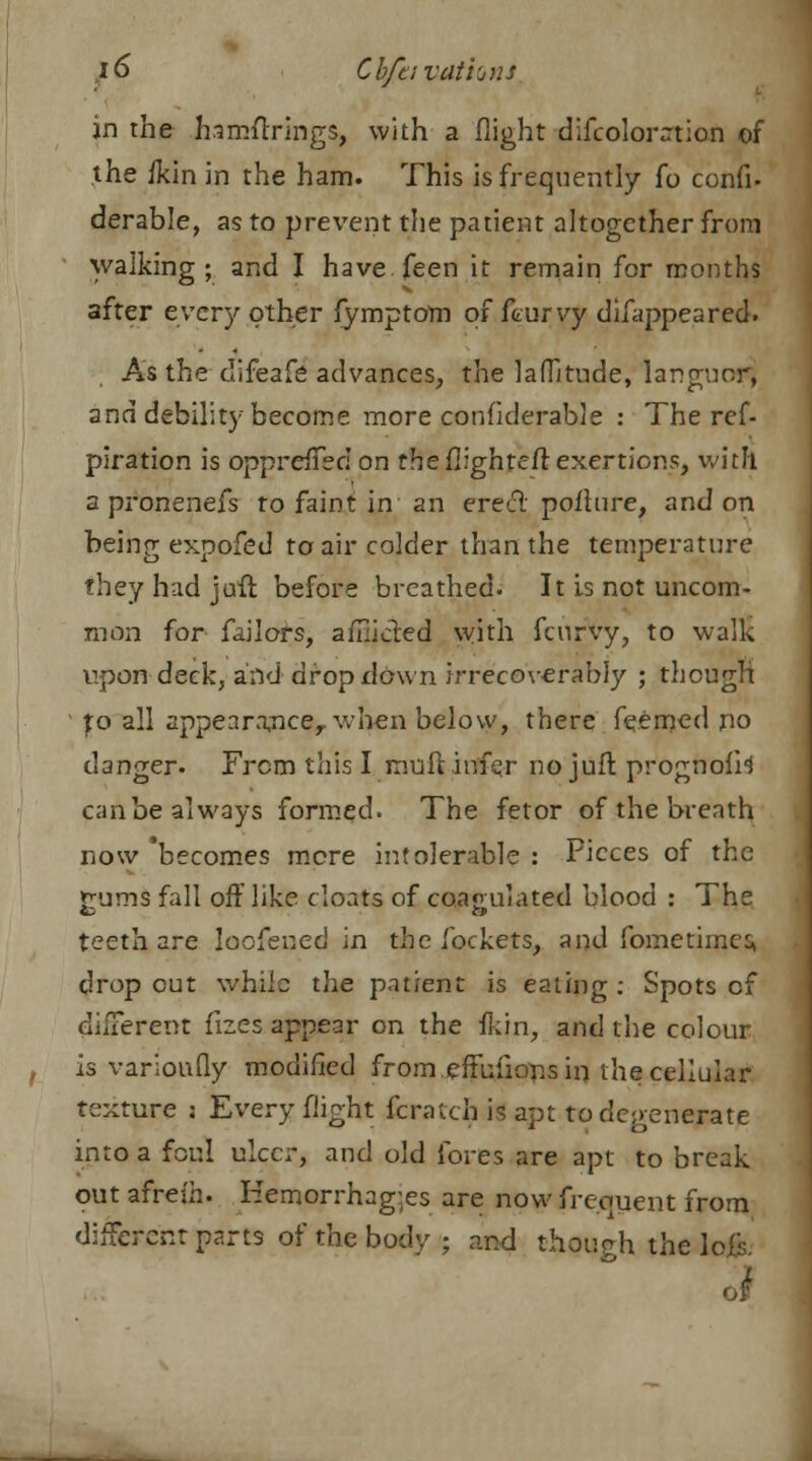in the hamfixings, with a flight difcoloration of the /kin in the ham. This is frequently fo confi- derable, as to prevent the patient altogether from walking; and I havefeen it remain for months after every other fymptom of feurvy difappeared. As the clifeafe advances, the lafTitude, languor, and debility become more conhderable : The ref- piration is oppredTed on the (lighter! exertions, with a pronenefs to faint in an ereeT pofture, and on being expofed to air colder than the temperature they had juft before breathed. It is not uncom- mon for failors, afflicted with fcurVy, to walk upon deck, and dropdown irrecoverably ; though fo all appearance,, when below, there feemed no danger. From this I nraft infer no juft prognofi4 can be always formed. The fetor of the breath now becomes mere intolerable : Pieces of the gums fall off like cloats of coagulated blood : The teeth are Jocfened in the lockets, and fometimesi drop out while the patient is eating : Spots of different fizes appear on the Han, and the colour is varioufly modified from effufions in the cellular texture : Every flight fcratch is apt to degenerate into a foul ulcer, and old fores are apt to break out afresh. Hemorrhages are now frequent from different parts of the body ; and though the \
