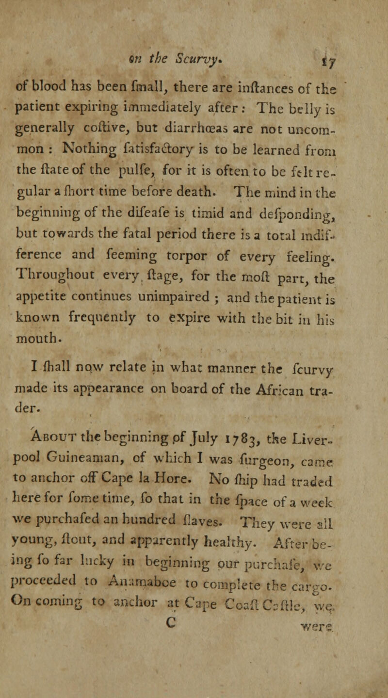 of blood has been fmall, there are inftances of the patient expiring immediately after : The belly is generally coftive, but diarrhoeas are not uncom- mon : Nothing fatisfactory is to be learned from the ftateof the pulfe, for it is often to be felt re- gular a fhort time before death. The mind in the beginning of the difeafe is timid and defponding, but towards the fatal period there is a total indif- ference and feeming torpor of every feeling. Throughout every, ftage, for the moft part, the appetite continues unimpaired ; and the patient is known frequently to expire with the bit in his mouth. I fhall now relate in what manner the fcurvy made its appearance on board of the African tra- der. About the beginning pf July 1783, the Liver- pool Guineaman, of which I was furgeon, came to anchor off Cape la Hore. No fhip had traded here for fome time, fo that in the fpace of a week we purchafed an hundred fiaves. They were slL young, flout, and apparently healthy. After be- ing fo far lucky in beginning our purchafb, v e proceeded to An:;maboe to complete the carro- Oncoming to anchor at Cape CoaftCsftle, v-c C were: