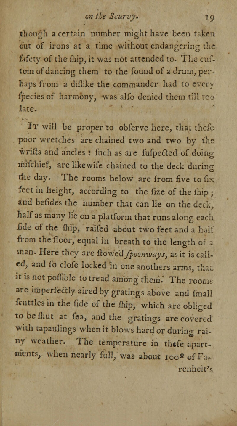 though a certain number might have been taken out of irons at a time without endangering the fafety of the fhip, it was not attended to. The cuf- tom of dancing them to the found of a drum, per- haps from a diflike the commander had to every fpecies of harmony, was alfo denied them till too late. It will be proper to obferve here, that ^aefc poor wretches are chained two and two by the wrifts and ancles : fuch as are fufpecled of doing mifchief, are like wife chained to the deck during the day. The rooms below are from five to G* feet in height, according to the fize of the fhip ; and befides the number that can lie on the deck, half as many lie on a platform that runs along each fide of the fhip, raifed about two feet and a half from the floor, equal in breath to the length of a man. Here they are ftcwcdfpoomvays, as it is call- ed, and fo clofe locked in oneanothers arms, that it is not poffible to tread among them.' The rooms are imperfectly aired by gratings above and fmall fcuttles in the fide of the fhip, which are obliged tobefhut at fea, and the gratings are covered with tapaulings when it blows hard or during rai- ny weather. The temperature in thefe apart- nfcnts, when nearly full, was about ioo« of Fa- renheit's
