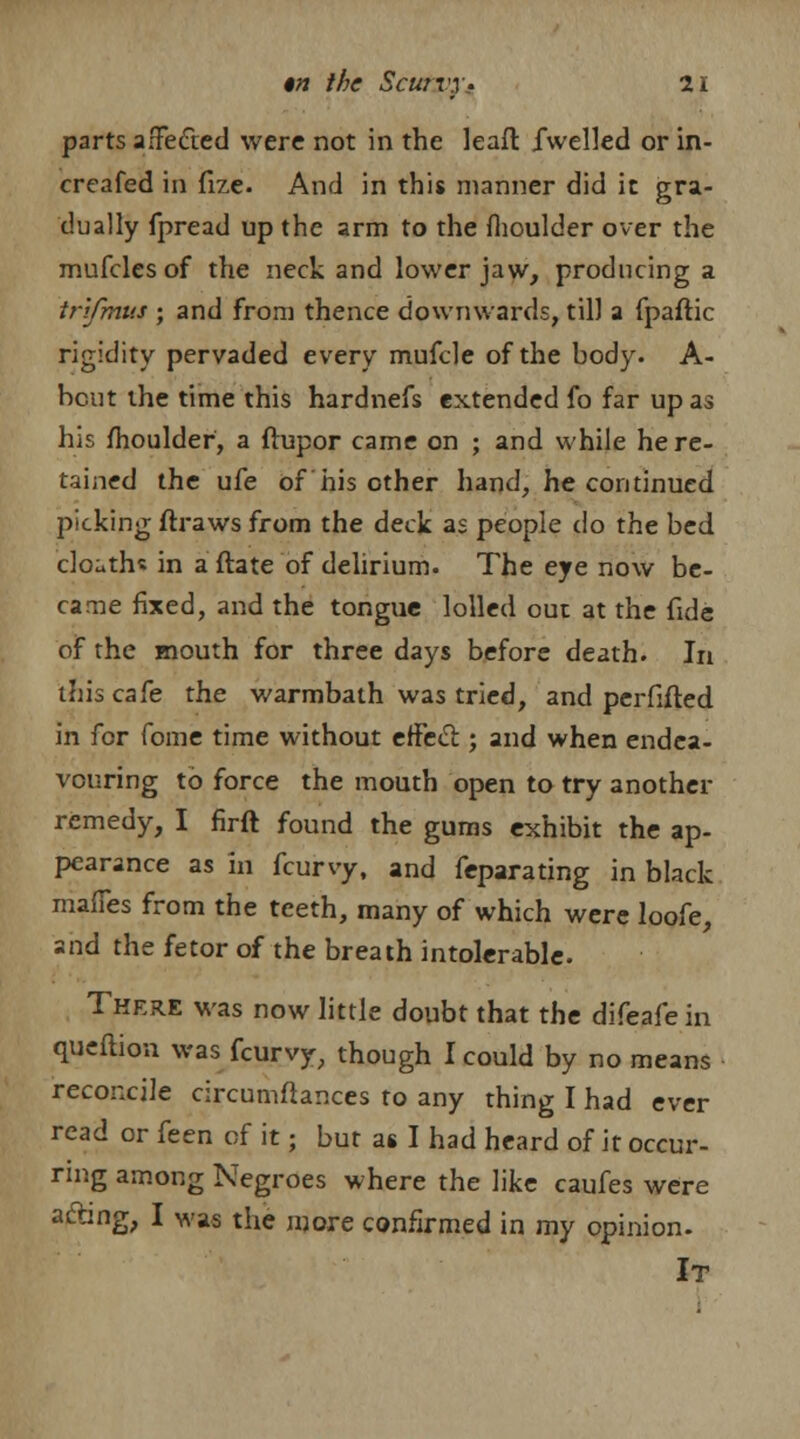 parts affected were not in the leaft fwelled or in- creafed in fize. And in this manner did it gra- dually fpread up the arm to the moulder over the mufclesof the neck and lower jaw, producing a tr'ifmus • and from thence downwards, til) a fpaflic rigidity pervaded every mufcle of the body. A- bcut the time this hardnefs extended fo far up as his fhoulder, a ftupor came on ; and while he re- tained the ufe of his other hand, he continued picking draws from the deck as people do the bed clo^ths in a ftate of delirium. The eye now be- came fixed, and the tongue lolled out at the fide of the mouth for three days before death. In this cafe the warmbath was tried, and perfifted in for foine time without effect; and when endea- vouring to force the mouth open to try another remedy, I firft found the gums exhibit the ap- pearance as in fcurvy, and feparating in black mafles from the teeth, many of which were loofe, and the fetor of the breath intolerable. There was now little doubt that the difeafein queftion was fcurvy, though I could by no means reconcile circumftances to any thing I had ever read or feen of it; but as I had heard of it occur- ring among Negroes where the like caufes were acting, I was the more confirmed in my opinion. It