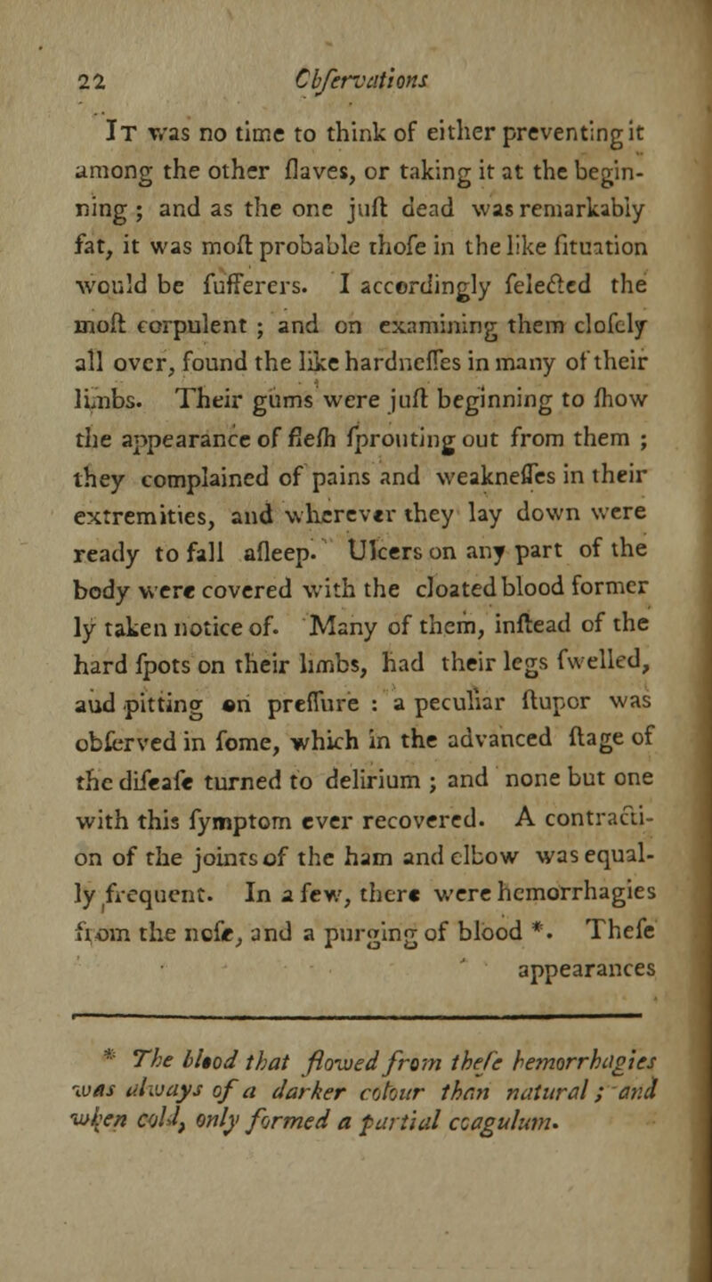 It was no time to think of either preventing it among the other flaves, or taking it at the begin- ning ; and as the one juft dead was remarkably fat, it was moft probable thofe in the like fitmtion would be fufferers. I accordingly feledled the moft corpulent ; and on examining them clofely all over, found the like hardnefies in many of their limbs. Their gums were juft beginning to mow the appearance of flefh fprouting out from them ; they complained of pains and weaknefles in their extremities, and wherever they lay down were ready to fall afleep. Ulcers on any part of the body were covered with the cloated blood former ly taken notice of. Many of them, inftead of the hard fpots on their limbs, had their legs fwelled, aud pitting «n prefiure : a peculiar ftupcr was obfcrved in fome, which in the advanced ftage of the difeafe turned to delirium ; and none but one with this fymptom ever recovered. A contracti- on of the joints of the ham and elbow was equal- ly frequent. In a few, there were hemorrhagies from the ncfe, and a purging of blood *. Thefe appearances * The bUod that flowed from thefe hemorrhagies was always of a darker colour than natural; and io{'en cold, only formed a partial ccagulum.