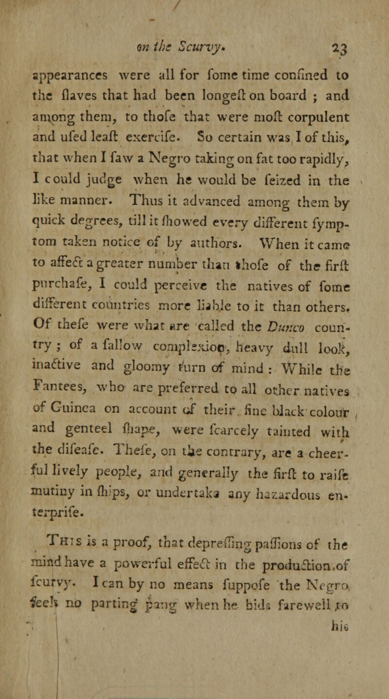 appearances were all for fome time confined to the flaves that had been longed on board ; and among them, to thofe that were moll corpulent and ufed lead exercife. So certain was I of this, that when I faw a Negro taking on fat too rapidly, I could judge when he would be feized in the like manner. Thus it advanced among them by- quick degrees, till it fliowed every different fymp- tom taken notice of by authors. When it came to affect a greater number than thofe of the firft purchafe, I could perceive the natives of fome different countries more liable to it than others. Of thefe were what are called the Bunco coun- try ; of a fallow complexion, heavy dull look, inactive and gloomy turn of mind : While the Fantees, who are preferred to all other natives of Guinea on account uf their fine black colour and genteel fhape, were fcarcely tainted with the difeafc. Thefe, on the contrary, are a cheer- ful lively people, and generally the firft to raife mutiny in mips, or undertaka any hazardous en- terprife. This is a proof, that deprefling paffions of the mind have a powerful effect in the produftion.of fcurvy. I can by no means fuppofe the Negro, feel* no parting pang when he bids farewell to hie