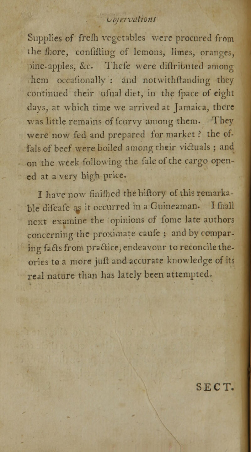 vtyervations Supplies of frefh vegetables were procured from ihe /bore, confiding of lemons, limes, oranges, ,)ine.apples, &o Thefe were diftributed among hem occaiionally : and notwithstanding they continued their ufual diet, in the fpace of eight days, at which time we arrived at Jamaica, there was little remains df fcurvy among them. They were now fed and prepared for market ? the of- fals of beef were boiled among their victuals ; and on the week following the faleofthe cargo open- ed at a very high price. I have now finifhed thehiftory of this remarka- ble difeafe a^ it occurred in a Guineaman. I fiiall next examine the opinions of fome late authors concerning the proximate caufe ; and by compar- ing facts from practice, endeavour to reconcile the- ories to a more }uft and accurate knowledge of its real nature than has lately been attempted. SECT.