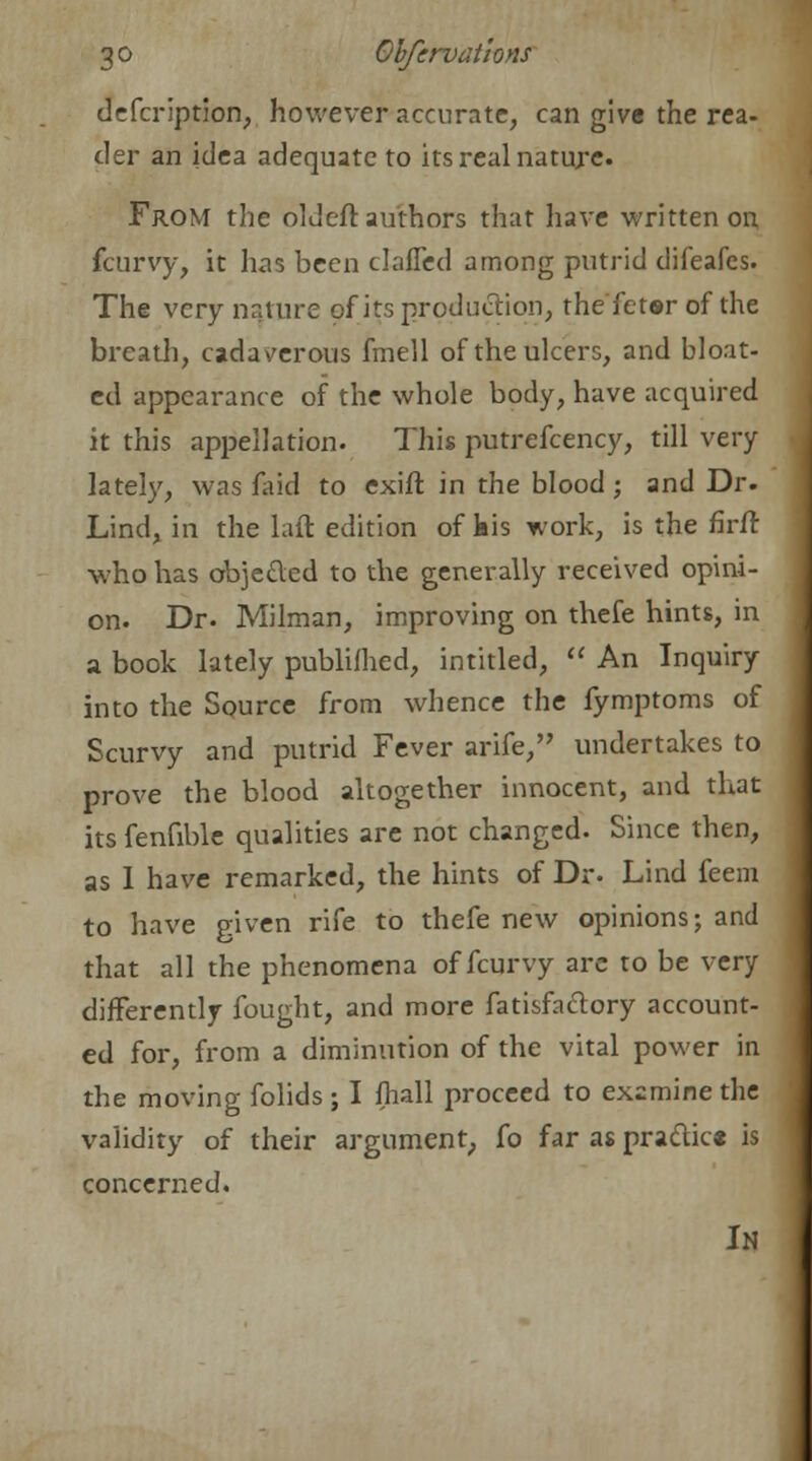 defcription, however accurate, can give the rea- der an idea adequate to its real nature. From the old eft authors that have written on fcurvy, it has been clafled among putrid difeafes. The very nature of its production, the fetsr of the breath, cadaverous fmell of the ulcers, and bloat- ed appearance of the whole body, have acquired it this appellation. This putrefcency, till very lately, was faid to exift in the blood; and Dr. Lind, in the Lift edition of kis work, is the firft ■who has objecTed to the generally received opini- on. Dr. Milman, improving on thefe hints, in a book lately publifhed, intitled,  An Inquiry into the Source from whence the fymptoms of Scurvy and putrid Fever arife, undertakes to prove the blood altogether innocent, and that its fenfible qualities are not changed. Since then, as 1 have remarked, the hints of Dr. Lind feem to have given rife to thefe new opinions; and that all the phenomena of fcurvy are to be very differently fought, and more fatisftclory account- ed for, from a diminution of the vital power in the moving folids ; I fhall proceed to examine the validity of their argument, fo far as pra&ic* is concerned. In