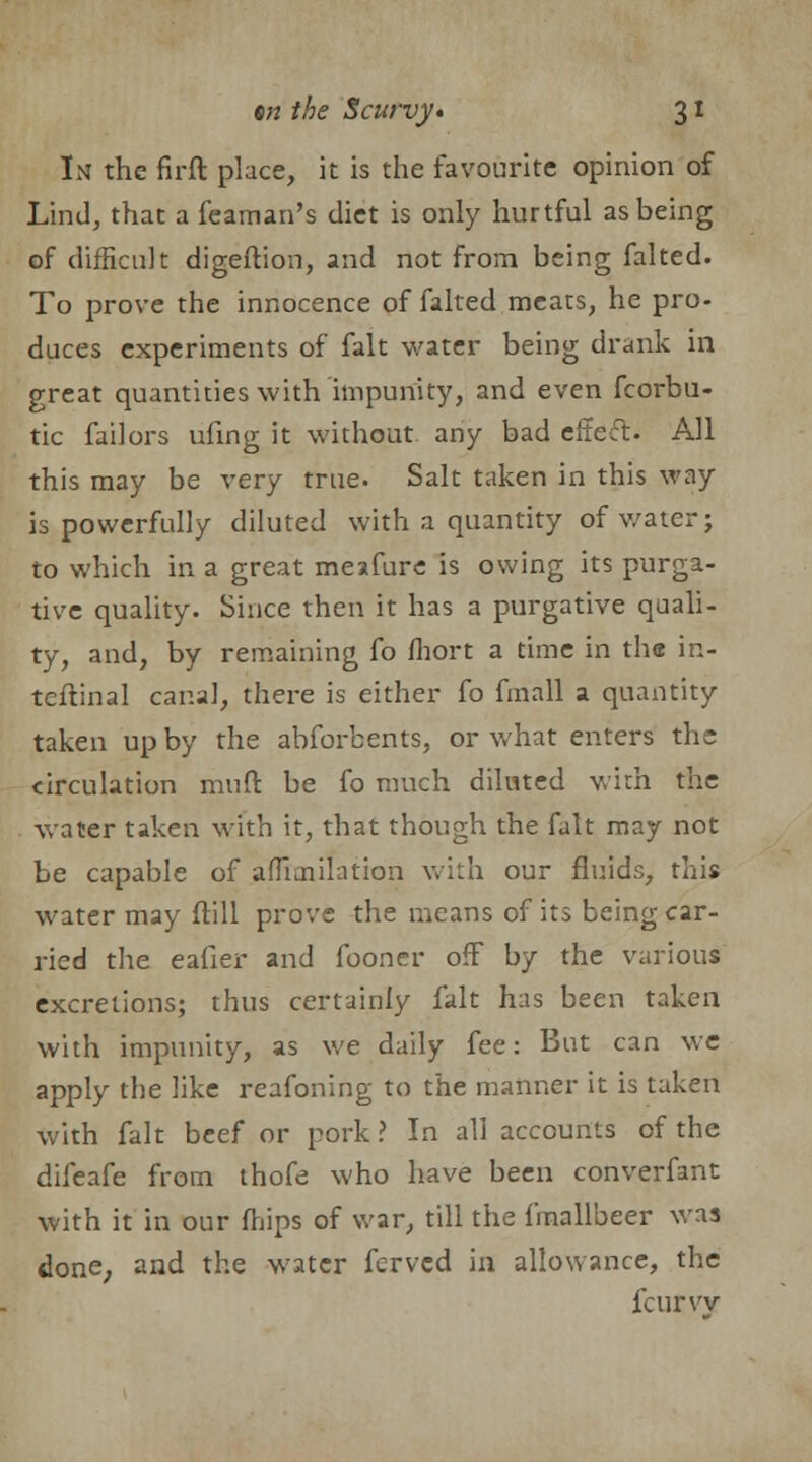 In the firft place, it is the favourite opinion of Land, that a feaman's diet is only hurtful as being of difficult digeftion, and not from being falted. To prove the innocence of falted meats, he pro- duces experiments of fait water being drank in great quantities with impunity, and even fcorbu- tic failors ufing it without any bad efte-ft. All this may be very true. Salt taken in this way is powerfully diluted with a quantity of water; to which in a great meafure is owing its purga- tive quality. Since then it has a purgative quali- ty, and, by remaining fo fhort a time in the in- teftinal canal, there is either fo fmall a quantity taken up by the abforbents, or what enters the circulation mud be fo much diluted with the water taken with it, that though the fait may not be capable of afliaiilation with our fluids, this water may ftill prove the means of its being car- ried the eafier and fooner off by the various excretions; thus certainly fait has been taken with impunity, as we daily fee: But can we apply the like reafoning to the manner it is taken with fait beef or pork ? In all accounts of the difeafe from thofe who have been converfant with it in our mips of war, till the fmallbeer was done; and the water ferved in allowance, the fcurvv