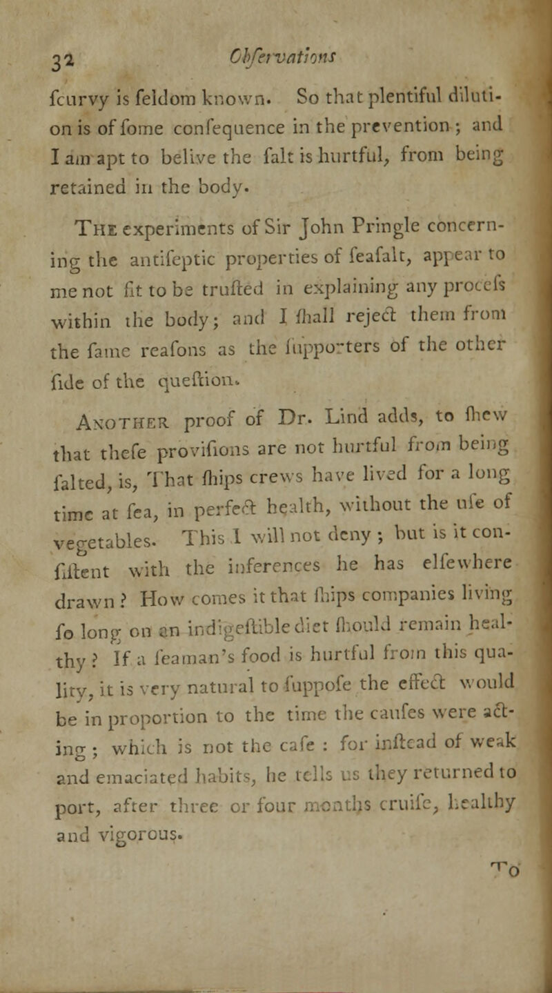 fcurvy is feldom known. So that plentiful diluti- on is of fome confequence in the prevention ; and 1 am apt to belive the fait is hurtful, from being retained in the body. The experiments of Sir John Pringle concern- ing the antifeptic properties of feafalt, appear to me not fit to be trufted in explaining any procefs within the body; and I (hall reject them from the fame reafons as the fupporters of the other fide of the queftionu Another proof of Dr. Lind adds, to fhew that thefe provifions are not hurtful from being falted, is, That mips crews have lived for a long time at fca, in perfect health, without the uie of vegetables. This 1 will not deny ; but is it con- fiftent with the inferences he has elfewhere drawn ? How comes it that (hips companies living fo long on an indigestible diet fhould remain heal- thy ? If a Teaman's food is hurtful from this qua- lity, it is very natural to fuppofe the effect would be in proportion to the time the caufes were act- ing ; which is not the cafe : for inftcad of weak and emaciated habits, he tells us they returned to port, after three or four • ruiic. healthy and vigorous.