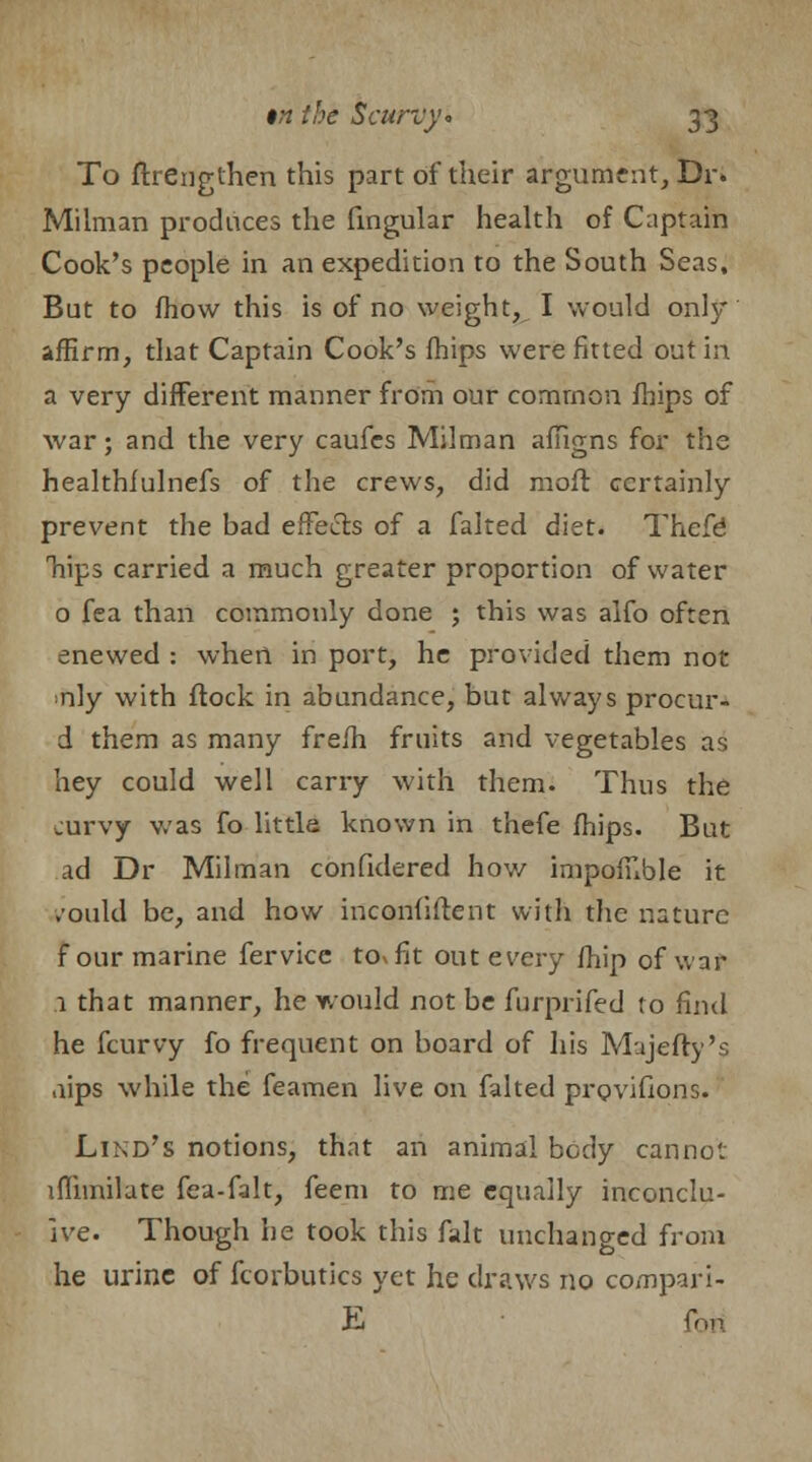 To ftrengthen this part of their argument, Dr. Milman produces the Angular health of Captain Cook's people in an expedition to the South Seas, But to fhow this is of no weight, I would only affirm, that Captain Cook's {hips were fitted out in a very different manner from our common mips of war; and the very caufcs Milman affigns for the healthfulnefs of the crews, did nioft certainly prevent the bad effects of a faked diet. Thefe Trips carried a much greater proportion of water 0 fea than commonly done ; this was alfo often enewed : when in port, he provided them not nly with ftock in abundance, but always procur- d them as many frefh fruits and vegetables as hey could well carry with them. Thus the curvy was fo little known in thefe (hips. But ad Dr Milman confidered how impofnble it ,'ould be, and how inconfiftent with the nature f our marine fervice to. fit out every /hip of war 1 that manner, he would not be furprifed to find he fcurvy fo frequent on board of his Majefty's aips while the feamen live on faked provifions. Lind's notions, that an animal body cannot ifhmilate fea-falt, feem to me equally inconclu- sive. Though he took this fait unchanged from he urine of fcorbutics yet he draws no co/npari- E fon