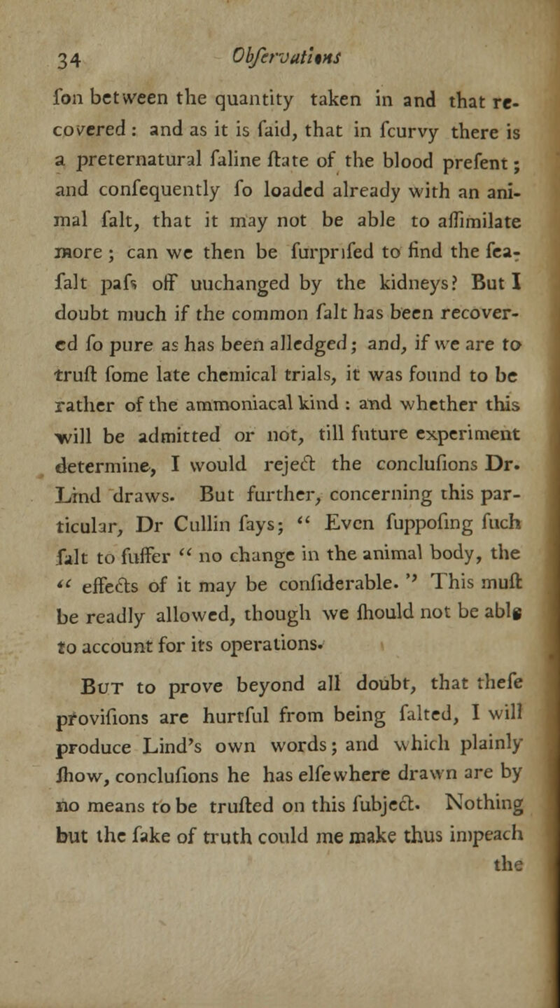 fori between the quantity taken in and that re- covered : and as it is faid, that in fcurvy there is a preternatural faline ftate of the blood prefent; and confequently fo loaded already with an ani- mal fait, that it may not be able to aflimilate more ; can we then be furprifed to find the fea- falt pafs off uuchanged by the kidneys? But I doubt much if the common fait has been recover- ed fo pure as has been alledged; and, if we are to truft fome late chemical trials, it was found to be rather of the ammoniacal kind : and whether this -will be admitted or not, till future experiment determine, I would reject the conclufions Dr. Lind draws. But further, concerning this par- ticular, Dr Cullin fays;  Even fuppofing fuch fait to fuffer  no change in the animal body, the  effecls of it may be confiderable.'' This muft be readly allowed, though we fhould not be able f o account for its operations. But to prove beyond all doubt, that thefe provifions are hurtful from being faked, I will produce Lind's own words; and which plainly mow, conclufions he has elfewhere drawn are by no means to be trufted on this fubject. Nothing but the fake of truth could me make thus impeach the