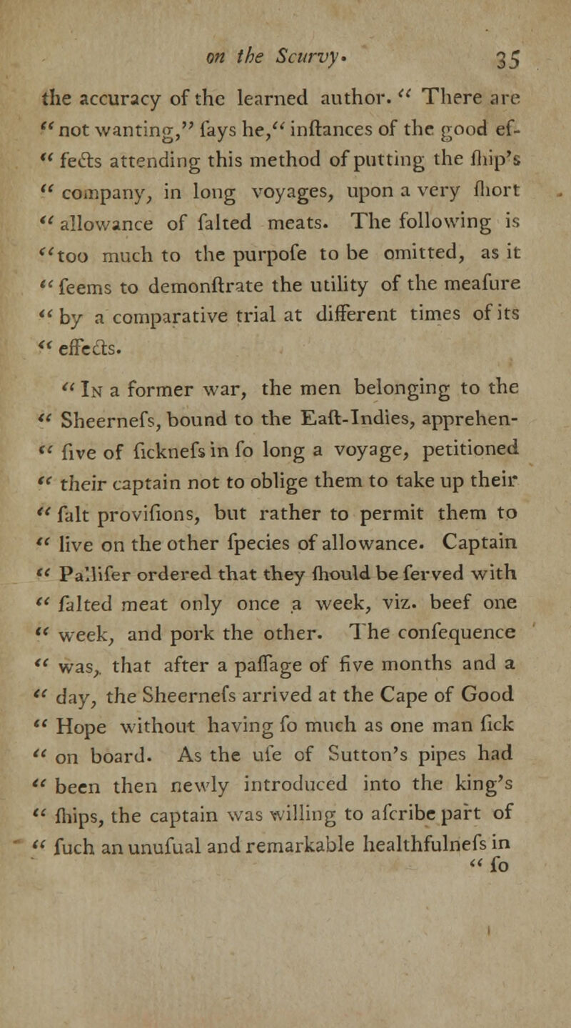 the accuracy of the learned author. u There are  not wanting, fays he, inftances of the good ef-  feels attending this method of putting the fhip's  company, in long voyages, upon a very fliort  allowance of faked meats. The following is too much to the purpofe to be omitted, as it *' feems to demonftrate the utility of the meafure by a comparative trial at different times of its « effects.  In a former war, the men belonging to the  Sheernefs, bound to the Eaft-Indies, apprehen- •* five of ficknefs in fo long a voyage, petitioned  their captain not to oblige them to take up their  fait provifions, but rather to permit them to  live on the other fpecies of allowance. Captain f* Pallifer ordered that they fhould be ferved with  falted meat only once a week, viz. beef one  week, and pork the other. The confequence  was,, that after a paffage of five months and a i( day, the Sheernefs arrived at the Cape of Good  Hope without having fo much as one man fick u on board. As the ufe of Sutton's pipes had te been then newly introduced into the king's  flnps, the captain was willing to afcribe part of « fuch an unufual and remarkable healthfulnefs in