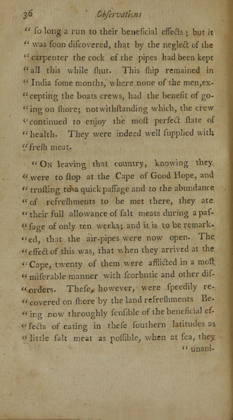  fo long a run to their beneficial effecTs; but it  was fcon difcovercd, that by the neglect of the  carpenter the cock of the pipes had been kept all this while fhut. This fhip remained in V India forne months, where none of the men,ex- cepting the boats crews, had the benefit of go- ring on fhore; notwithftanding which, the crew continued to enjoy the molt perfect ftate of health. They were indeed well fupplied with i'frefh meat. On leaving that country, knowing tneY- ¥ were to flop at the Cape of Good Hope, and  milling tcNa quick paffage and to the abundance  of rcfrefhments to be met there, they ate their full allowance of fait meats during a paf- fage of only ten weeks; and it is to be remark- ed, that the air-pipes were now open. The effect of this was, that when they arrived at the Cape, twenty of them were afflicted in a moft,  mifcrable manner with fcorbutic and other dif-  orders. Thefe, however, were fpeedily re-  covered on fhore by the land refrefliments Be- ing now throughly fenfible of the beneficial ef- «feels of eating in thefe fouthern latitudes as << little fait meat as poffible, when at fca, they  unani-