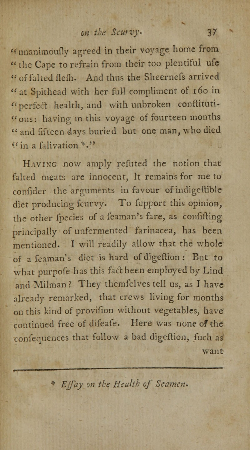  unanimoufly agreed in their voyage home from  the Cape to refrain from their too plentiful ufe 11 of falted flefli. And thus the Sheernefs arrived at Spithead with her full compliment of 160 in f< perfect health, and with unbroken conftituti- J'ous: having in this voyage of fourteen months  and fifteen days buried but one man, who died il in a falivation *• Having now amply refuted the notion that faked meats are innocent, It remains for me to confider the arguments in favour of indigeftible diet producing fcurvy. To fupport this opinion, the other fpecies of a feaman's fare, as confuting principally of unfermented farinacea, has been mentioned. I will readily allow that the whole of a feaman's diet is hard of digeftion : But to what purpofe has this fact been employed by Lind and Milman ? They themfelves tell us, as I have already remarked, that crews living for months on this kind of provifion without vegetables, have continued free of difeafe. Here was none of the confequences that follow a bad digeftion, fuch as want * Effay on the Health of Seamen.